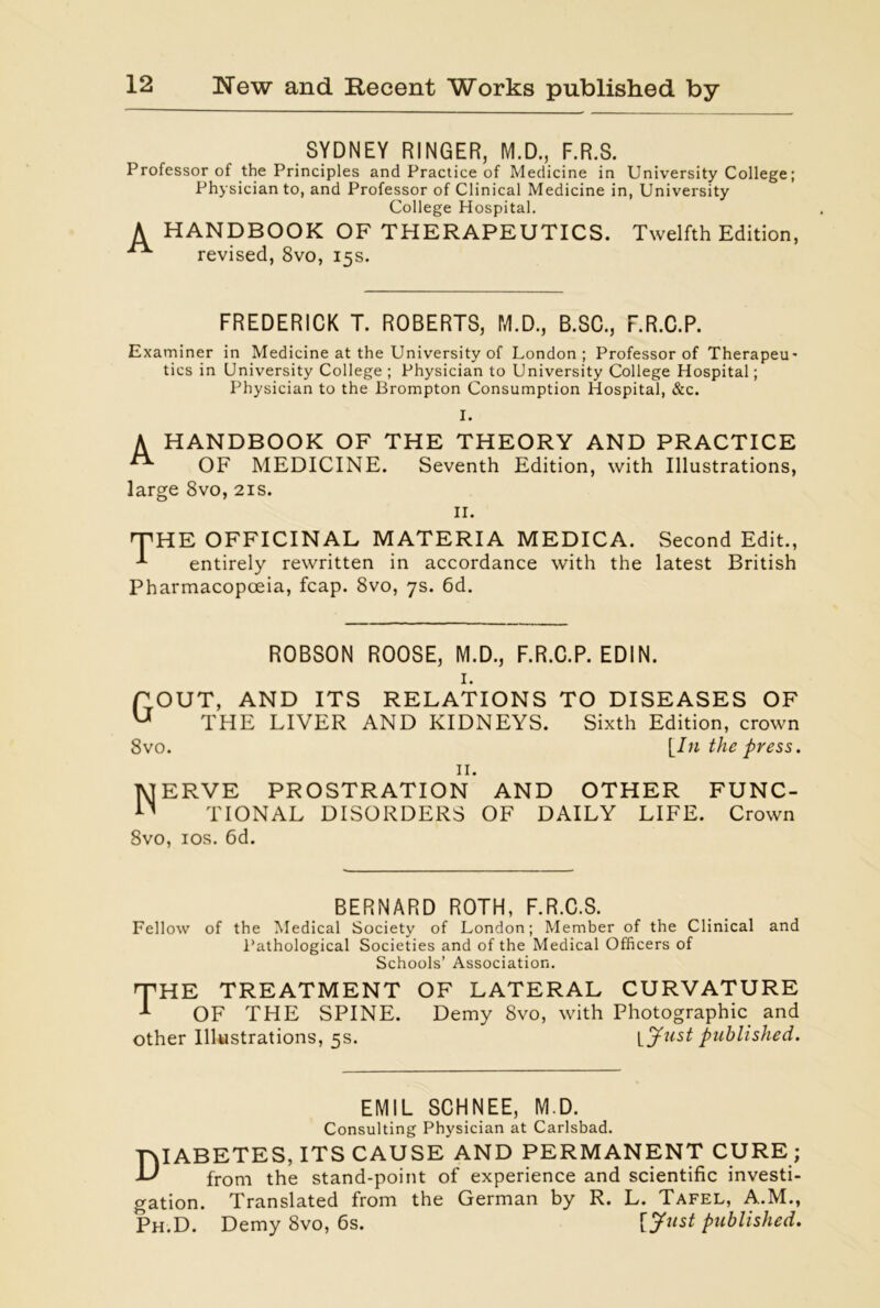 SYDNEY RINGER, M.D., F.R.S. Professor of the Principles and Practice of Medicine in University College; Physician to, and Professor of Clinical Medicine in, University College Hospital. A HANDBOOK OF THERAPEUTICS. Twelfth Edition, ^ revised, 8vo, 15s. FREDERICK T. ROBERTS, M.D., B.SC., F.R.C.P. Examiner in Medicine at the University of London; Professor of Therapeu- tics in University College ; Physician to University College Hospital; Physician to the Brompton Consumption Hospital, &c. I. A HANDBOOK OF THE THEORY AND PRACTICE OF MEDICINE. Seventh Edition, with Illustrations, large 8vo, 21s. II. THE OFFICINAL MATERIA MEDICA. Second Edit., entirely rewritten in accordance with the latest British Pharmacopoeia, fcap. 8vo, 7s. 6d. ROBSON ROOSE, M.D., F.R.C.P. EDIN. I. POUT, AND ITS RELATIONS TO DISEASES OF U THE LIVER AND KIDNEYS. Sixth Edition, crown 8vo. [In the press. II. Nerve prostration and other func- tional DISORDERS OF DAILY LIFE. Crown 8vo, 10s. 6d. BERNARD ROTH, F.R.C.S. Fellow of the Medical Society of London; Member of the Clinical and Pathological Societies and of the Medical Officers of Schools’ Association. 'THE TREATMENT OF LATERAL CURVATURE * OF THE SPINE. Demy 8vo, with Photographic and other Illustrations, 5s. \_Just published. EMIL SCHNEE, M.D. Consulting Physician at Carlsbad. Diabetes, its cause and permanent cure ; from the stand-point of experience and scientific investi- gation. Translated from the German by R. L. Tafel, A.M., Ph.D. Demy 8vo, 6s. [Just published.