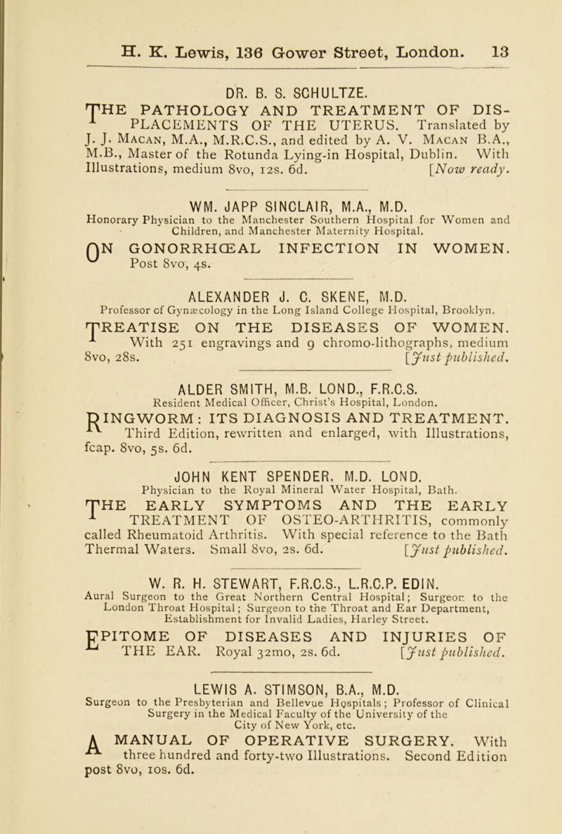 DR. B. S. SCHULTZE. THE PATHOLOGY AND TREATMENT OF DIS- 1 PLACEMENTS OF THE UTERUS. Translated by J. J. Macan, M.A., M.R.C.S., and edited by A. V. Macan B.A., M.B., Master of the Rotunda Lying-in Hospital, Dublin. With Illustrations, medium 8vo, 12s. 6d. [Now ready. WM. JAPP SINCLAIR, M.A., M.D. Honorary Physician to the Manchester Southern Hospital for Women and Children, and Manchester Maternity Hospital. QN GONORRHOEAL INFECTION IN WOMEN. Post 8vo, 4s. ALEXANDER J. C. SKENE, M.D. Professor of Gynaecology in the Long Island College Hospital, Brooklyn. TREATISE ON THE DISEASES OF WOMEN. With 251 engravings and 9 chromo-lithographs, medium 8vo, 28s. [Just published. ALDER SMITH, M.B. LOND., F.R.C.S. Resident Medical Officer, Christ’s Hospital, London. DINGWORM : ITS DIAGNOSIS AND TREATMENT. Third Edition, rewritten and enlarged, with Illustrations, fcap. 8vo, 5s. 6d. JOHN KENT SPENDER, M.D. LOND. Physician to the Royal Mineral Water Hospital, Bath. THE EARLY SYMPTOMS AND THE EARLY 1 TREATMENT OF OSTEO-ARTHRITIS, commonly called Rheumatoid Arthritis. With special reference to the Bath Thermal Waters. Small 8vo, 2s. 6d. [Just published. W. R. H. STEWART, F.R.C.S., L.R.C.P. EDIN. Aural Surgeon to the Great Northern Central Hospital; Surgeon to the London Throat Hospital; Surgeon to the Throat and Ear Department, Establishment for Invalid Ladies, Harley Street. ]7PITOME OF DISEASES AND INJURIES OF THE EAR. Royal 32mo, 2s. 6d. [Just published. LEWIS A. STIMSON, B.A., M.D. Surgeon to the Presbyterian and Bellevue Hgspitals ; Professor of Clinical Surgery in the Medical Faculty of the University of the City of New York, etc. A MANUAL OF OPERATIVE SURGERY. With three hundred and forty-two Illustrations. Second Edition post 8vo, 10s. 6d.