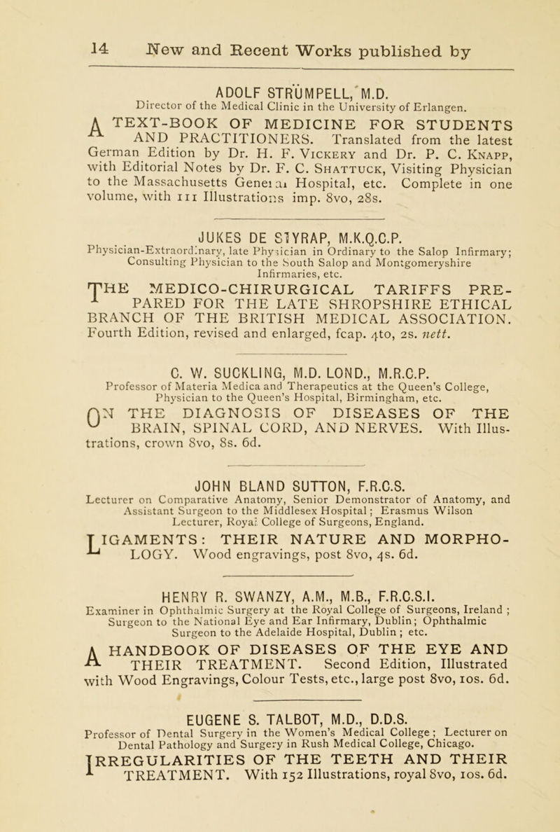 ADOLF STRUMPELL, M.D. Director of the Medical Clinic in the University of Erlangen. A TEXT-BOOK OF MEDICINE FOR STUDENTS AND PRACTITIONERS. Translated from the latest German Edition by Dr. H. F. Vickery and Dr. P. C. Knapp, with Editorial Notes by Dr. F. C. Shattuck, Visiting Physician to the Massachusetts Genei ai Hospital, etc. Complete in one volume, with hi Illustrations imp. 8vo, 28s. JUKES DE S1YRAP, M.K.Q.C.P. Physician-Extraord.nary, late Physician in Ordinary to the Salop Infirmary; Consulting Physician to the .South Salop and Montgomeryshire Infirmaries, etc. THE MEDICO-CHIRURGICAL TARIFFS PRE- x PARED FOR THE LATE SHROPSHIRE ETHICAL BRANCH OF THE BRITISH MEDICAL ASSOCIATION. Fourth Edition, revised and enlarged, fcap. 4to, 2s. nett. C. W. SUCKLING, M.D. LOND., M.R.C.P. Professor of Materia Medicaand Therapeutics at the Queen’s College, Physician to the Queen’s Hospital, Birmingham, etc. f|N THE DIAGNOSIS OF DISEASES OF THE U BRAIN, SPINAL CORD, AND NERVES. With Illus- trations, crown Svo, 8s. 6d. JOHN BLAND SUTTON, F.R.C.S. Lecturer on Comparative Anatomy, Senior Demonstrator of Anatomy, and Assistant Surgeon to the Middlesex Hospital; Erasmus Wilson Lecturer, Roya; College of Surgeons, England. TIGAMENTS: THEIR NATURE AND MORPHO- LOGY. Wood engravings, post 8vo, 4s. 6d. HENRY R. SWANZY, A.M., M.B., F.R.C.S.I. Examiner in Ophthalmic Surgery at the Royal College of Surgeons, Ireland ; Surgeon to the National Eye and Ear Infirmary, Dublin; Ophthalmic Surgeon to the Adelaide Hospital, Dublin ; etc. A HANDBOOK OF DISEASES OF THE EYE AND THEIR TREATMENT. Second Edition, Illustrated with Wood Engravings, Colour Tests, etc., large post 8vo, 10s. 6d. EUGENE S. TALBOT, M.D., D.D.S. Professor of Dental Surgery in the Women’s Medical College; Lecturer on Dental Pathology andSurgery in Rush Medical College, Chicago. IRREGULARITIES OF THE TEETH AND THEIR TREATMENT. With 152 Illustrations, royal Svo, 10s. 6d.