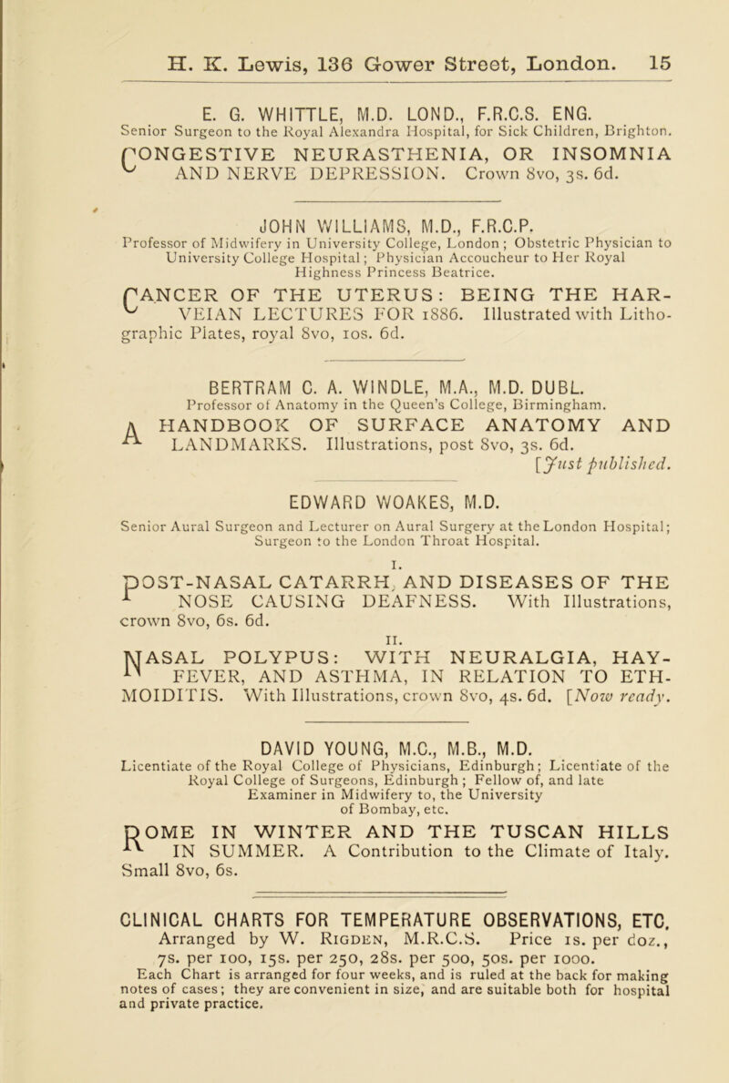 E. G. WHITTLE, M.D. LOND., F.R.C.S. ENG. Senior Surgeon to the Royal Alexandra Hospital, for Sick Children, Brighton. PONGESTIVE NEURASTHENIA, OR INSOMNIA ^ AND NERVE DEPRESSION. Crown 8vo, 3s. 6d. JOHN WILLIAMS, M.D., F.R.C.P. Professor of Midwifery in University College, London ; Obstetric Physician to University College Hospital; Physician Accoucheur to Her Royal Highness Princess Beatrice. PANCER OF THE UTERUS: BEING THE HAR- ^ VEIAN LECTURES FOR 1886. Illustrated with Litho- graphic Plates, royal 8vo, 10s. 6d. BERTRAM C. A. WINDLE, M.A., M.D. DUBL. Professor of Anatomy in the Queen’s College, Birmingham. A HANDBOOK OF SURFACE ANATOMY AND LANDMARKS. Illustrations, post 8vo, 3s. 6d. [Just published. EDWARD WOAKES, M.D. Senior Aural Surgeon and Lecturer on Aural Surgery at the London Hospital; Surgeon to the London Throat Hospital. P I. OST-NASAL CATARRH AND DISEASES OF THE NOSE CAUSING DEAFNESS. With Illustrations, crown 8vo, 6s. 6d. 11. TUASAL POLYPUS: WITH NEURALGIA, HAY- n FEVER, AND ASTHMA, IN RELATION TO ETH- MOIDITIS. With Illustrations, crown 8vo, 4s. 6d. [Now ready. DAVID YOUNG, M.C., M.B., M.D. Licentiate of the Royal College of Physicians, Edinburgh; Licentiate of the Royal College of Surgeons, Edinburgh ; Fellow of, and late Examiner in Midwifery to, the University of Bombay, etc. DOME IN WINTER AND THE TUSCAN HILLS IN SUMMER. A Contribution to the Climate of Italy. Small 8vo, 6s. CLINICAL CHARTS FOR TEMPERATURE OBSERVATIONS, ETC. Arranged by W. Rigden, M.R.C.S. Price is. per boz., 7s. per 100, 15s. per 250, 28s. per 500, 50s. per 1000. Each Chart is arranged for four weeks, and is ruled at the back for making notes of cases; they are convenient in size, and are suitable both for hospital and private practice.