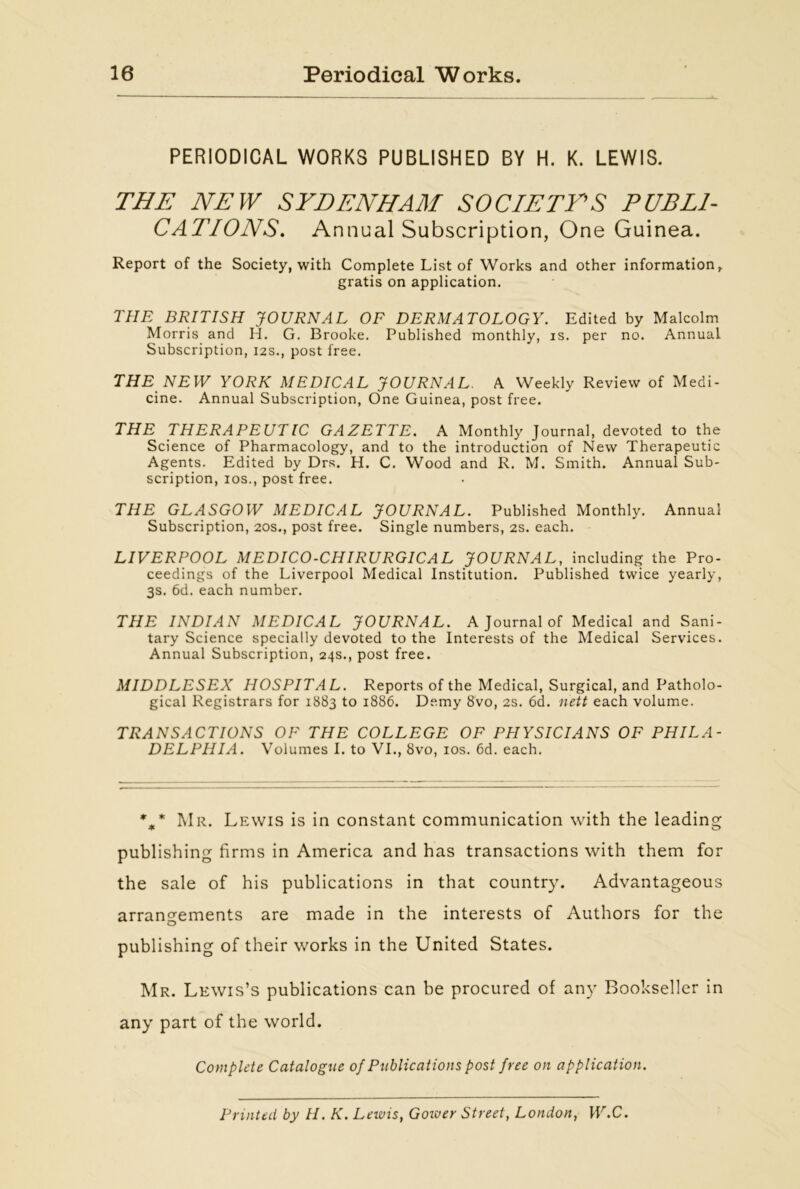 PERIODICAL WORKS PUBLISHED BY H. K. LEWIS. THE NEW SYDENHAM SOCIETY’S PUBLI- CATIONS. Annual Subscription, One Guinea. Report of the Society, with Complete List of Works and other information, gratis on application. THE BRITISH JOURNAL OF DERMATOLOGY. Edited by Malcolm Morris and H. G. Brooke. Published monthly, is. per no. Annual Subscription, 12s., post free. THE NEW YORK MEDICAL JOURNAL. A Weekly Review of Medi- cine. Annual Subscription, One Guinea, post free. THE THERAPEUTIC GAZETTE. A Monthly Journal, devoted to the Science of Pharmacology, and to the introduction of New Therapeutic Agents. Edited by Drs. H. C. Wood and R. M. Smith. Annual Sub- scription, ios., post free. THE GLASGOW MEDICAL JOURNAL. Published Monthly. Annual Subscription, 20s., post free. Single numbers, 2s. each. LIVERPOOL MEDICO-CHIRURGICAL JOURNAL, including the Pro- ceedings of the Liverpool Medical Institution. Published twice yearly, 3s. 6d. each number. THE INDIAN MEDICAL JOURNAL. A Journal of Medical and Sani- tary Science specially devoted to the Interests of the Medical Services. Annual Subscription, 24s., post free. MIDDLESEX HOSPITAL. Reports of the Medical, Surgical, and Patholo- gical Registrars for 1883 to 1886. Demy 8vo, 2s. 6d. nett each volume. TRANSACTIONS OF THE COLLEGE OF PHYSICIANS OF PHILA- DELPHIA. Volumes I. to VI., 8vo, ios. 6d. each. %* Mr. Lewis is in constant communication with the leading publishing firms in America and has transactions with them for the sale of his publications in that country. Advantageous arrangements are made in the interests of Authors for the publishing of their works in the United States. Mr. Lewis’s publications can be procured of any Bookseller in any part of the world. Complete Catalogue of Publications post free on application. Printed by II. K. Leivis, Gower Street, London, W.C.