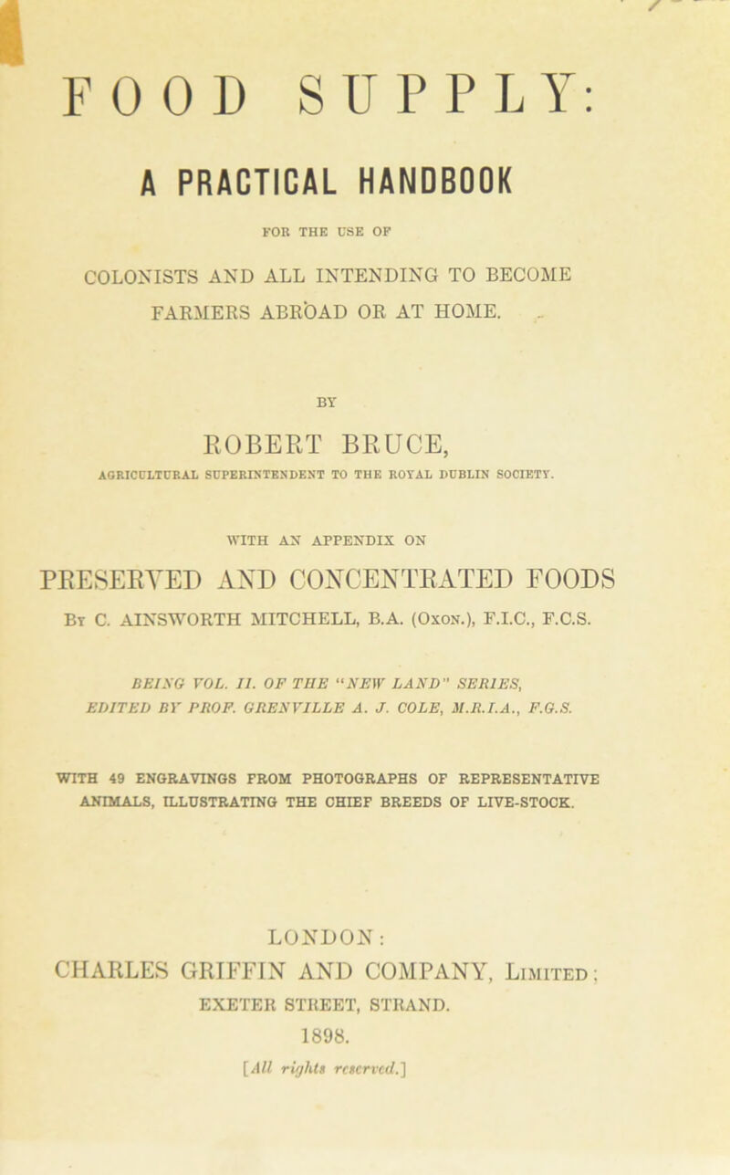 FOOD SUPPLY: A PRACTICAL HANDBOOK FOB THE USE OF COLONISTS AND ALL INTENDING TO BECOME FARMERS ABROAD OR AT HOME. BY ROBERT BRUCE, AGRICULTURAL SUPERINTENDENT TO THE ROYAL DUBLIN SOCIETY. WITH AX APPENDIX ON PRESERVED AND CONCENTRATED FOODS By C. AINSWORTH MITCHELL, B.A. (Oxon.), F.I.C., F.C.S. BEING VOL. II. OF TNE “NEW LAND ” SERIES, EDITED BY PROF. GRENVILLE A. J. COLE, M.R.I.A., F.G.S. WITH 49 ENGRAVINGS FROM PHOTOGRAPHS OF REPRESENTATIVE ANIMALS, ILLUSTRATING THE CHIEF BREEDS OF LIVE-STOCK. LONDON: CHARLES GRIFFIN AND COMPANY, Limited : EXETER STREET, STRAND. 1898. [All rights reserved.]