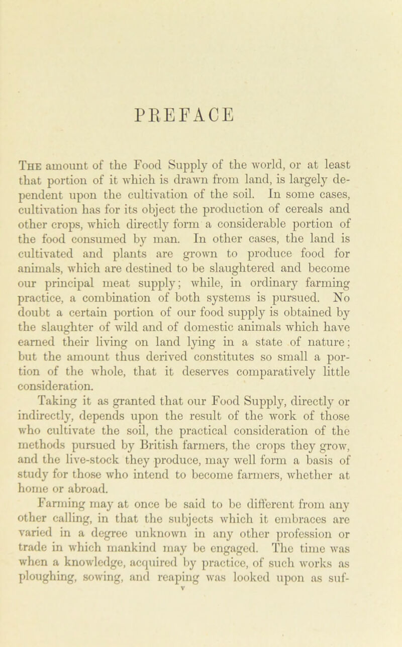 PREFACE The amount of the Food Supply of the world, or at least that portion of it which is drawn from land, is largely de- pendent upon the cultivation of the soil. In some cases, cultivation has for its object the production of cereals and other crops, which directly form a considerable portion of the food consumed by man. In other cases, the land is cultivated and plants are grown to produce food for animals, which are destined to be slaughtered and become our principal meat supply; while, in ordinary farming practice, a combination of both systems is pursued. No doubt a certain portion of our food supply is obtained by the slaughter of wild and of domestic animals which have earned their living on land lying in a state of nature; but the amount thus derived constitutes so small a por- tion of the whole, that it deserves comparatively little consideration. Taking it as granted that our Food Supply, directly or indirectly, depends upon the result of the work of those who cultivate the soil, the practical consideration of the methods pursued by British farmers, the crops they grow, and the live-stock they produce, may well form a basis of study for those who intend to become farmers, whether at home or abroad. Fanning may at once be said to be different from any other calling, in that the subjects which it embraces are varied in a degree unknown in any other profession or trade in which mankind may be engaged. The time was when a knowledge, acquired by practice, of such works as ploughing, sowing, and reaping was looked upon as suf-