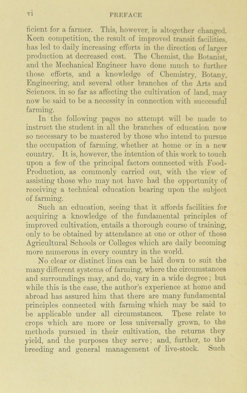 iicient for a farmer. This, however, is altogether changed. Keen competition, the result of improved transit facilities, has led to daily increasing efforts in the direction of larger production at decreased cost. The Chemist, the Botanist, and the Mechanical Engineer have done much to further those efforts, and a knowledge of Chemistry, Botany, Engineering, and several other branches of the Arts and Sciences, in so far as affecting the cultivation of land, rnay now be said to be a necessity in connection with successful farming. In the following pages no attempt will be made to instruct the student in all the branches of education now so necessary to be mastered by those who intend to pursue the occupation of farming, whether at home or in a new country. It is, however, the intention of this work to touch upon a few of the principal factors connected with Food- Production, as commonly carried out, with the view of assisting those who may not have had the opportunity of receiving a technical education bearing upon the subject of farming. Such an education, seeing that it affords facilities for acquiring a knowledge of the fundamental principles of improved cultivation, entails a thorough course of training, only to be obtained by attendance at one or other of those Agricultural Schools or Colleges which are daily becoming more numerous in every country in the world. No clear or distinct lines can be laid down to suit the many different systems of farming, where the circumstances and surroundings may, and do, vary in a wide degree; but while this is the case, the author’s experience at home and abroad has assured him that there are many fundamental principles connected with farming which may be said to be applicable under all circumstances. These relate to crops which are more or less universally grown, to the methods pursued in their cultivation, the returns they yield, and the purposes they serve; and, further, to the breeding and general management of live-stock. Such