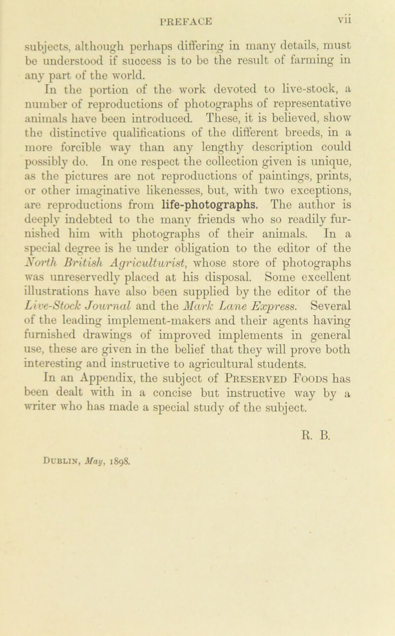 subjects, although perhaps differing in many details, must be understood if success is to be the result of farming in any part of the world. In the portion of the work devoted to live-stock, a number of reproductions of photographs of representative animals have been introduced. These, it is believed, show the distinctive qualifications of the different breeds, in a more forcible way than any lengthy description could possibly do. In one respect the collection given is unique, as the pictures are not reproductions of paintings, prints, or other imaginative likenesses, but, with two exceptions, are reproductions from life-photographs. The author is deeply indebted to the many friends who so readily fur- nished him with photographs of their animals. In a special degree is he under obligation to the editor of the North British Agriculturist, whose store of photographs was unreservedly placed at his disposal. Some excellent illustrations have also been supplied by the editor of the Live-Stock Journal and the Mark Lane Express. Several of the leading implement-makers and their agents having furnished drawings of improved implements in general use, these are given in the belief that they -will prove both interesting and instructive to agricultural students. In an Appendix, the subject of Preserved Foods has been dealt with in a concise but instructive way by a writer who has made a special study of the subject. R B. Dublin, May, 1898.