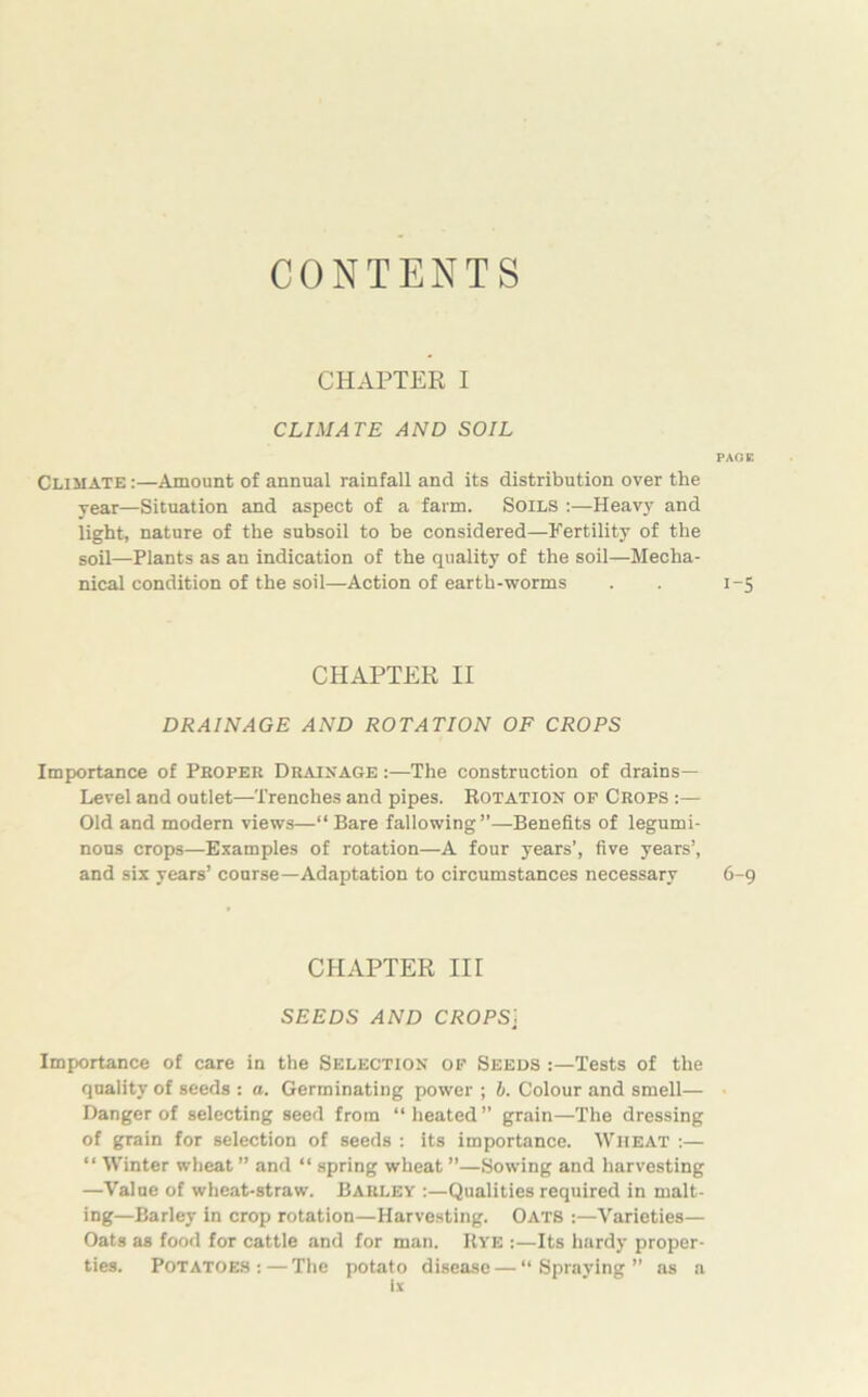 CONTENTS CHAPTER I CLIMATE AND SOIL PAGE Climate :—Amount of annual rainfall and its distribution over the year—Situation and aspect of a farm. Soils -.—Heavy and light, nature of the subsoil to be considered—Fertility of the soil—Plants as an indication of the quality of the soil—Mecha- nical condition of the soil—Action of earth-worms . . 1-5 CHAPTER II DRAINAGE AND ROTATION OF CROPS Importance of Proper Drainage :—The construction of drains— Level and outlet—Trenches and pipes. Rotation of Crops :— Old and modern views—“ Bare fallowing”—Benefits of legumi- nous crops—Examples of rotation—A four years’, five years’, and six years’ course—Adaptation to circumstances necessary 6-9 CHAPTER III SEEDS AND CROPS] Importance of care in the Selection of Seeds Tests of the quality of seeds : a. Germinating power ; b. Colour and smell— Danger of selecting seed from “heated” grain—The dressing of grain for selection of seeds : its importance. Wheat :— “ Winter wheat ” and “ spring wheat ”—Sowing and harvesting —Value of wheat-straw. Barley :—Qualities required in malt- ing—Barley in crop rotation—Harvesting. Oats :—Varieties— Oats as food for cattle and for man. Rye :—Its hardy proper- ties. Potatoes: — The potato disease — “Spraying” as a