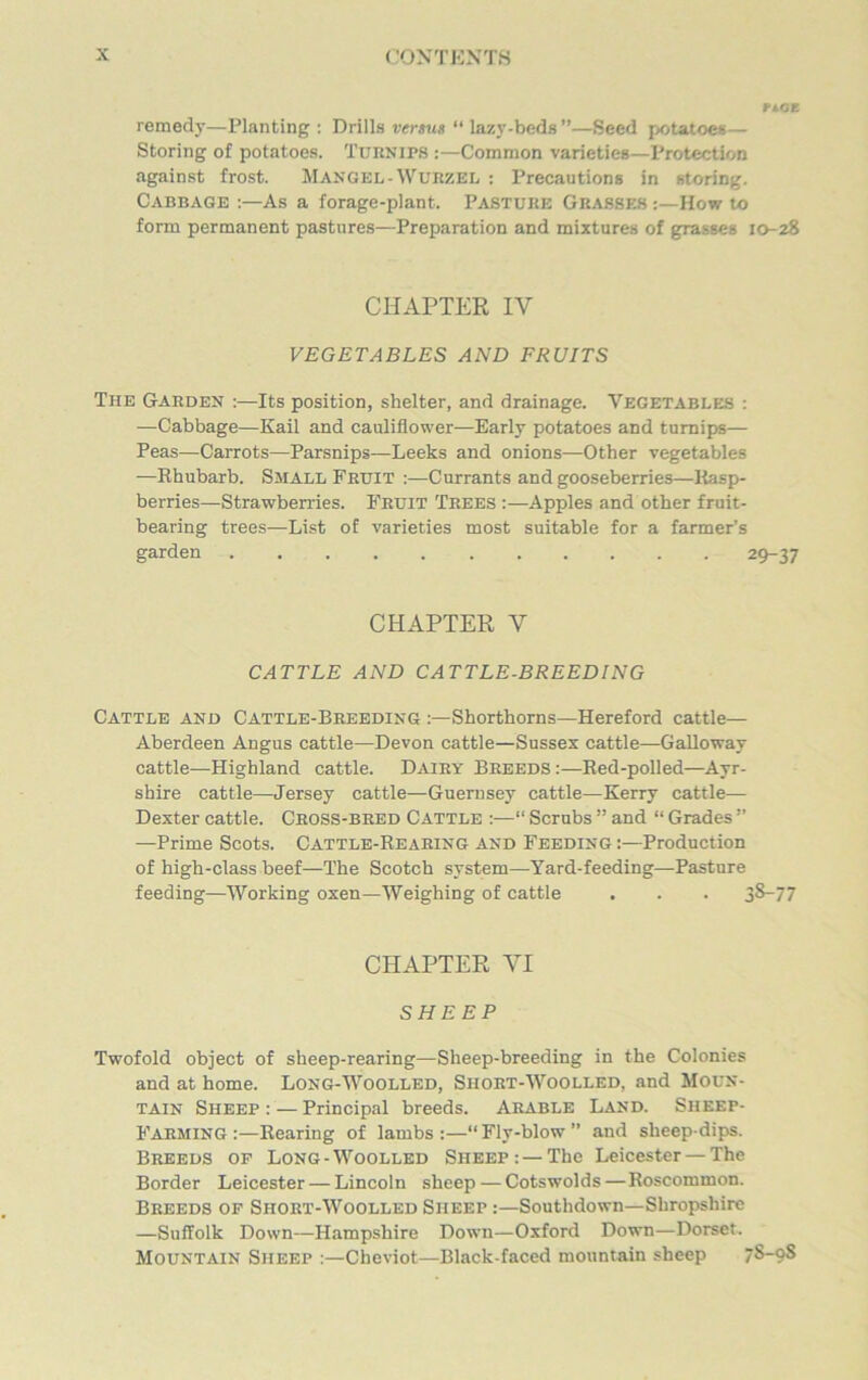 rise remedy—Planting : Drills versus “ lazv-beds”—Seed potatoes— Storing of potatoes. Turnips :—Common varieties—Protection against frost. Mangel-Wurzel : Precautions in storing. Cabbage :—As a forage-plant. Pasture Grasses :—How to form permanent pastures—Preparation and mixtures of grasses 10-28 CHAPTER IY VEGETABLES AND FRUITS The Garden Its position, shelter, and drainage. Vegetables : —Cabbage—Kail and cauliflower—Early potatoes and turnips— Peas—Carrots—Parsnips—Leeks and onions—Other vegetables —Rhubarb. Small Fruit :—Currants and gooseberries—Rasp- berries—Strawberries. Fruit Trees :—Apples and other fruit- bearing trees—List of varieties most suitable for a farmer’s garden 29-37 CHAPTER V CATTLE AND CATTLE-BREEDING Cattle and Cattle-Breeding Shorthorns—Hereford cattle— Aberdeen Angus cattle—Devon cattle—Sussex cattle—Galloway cattle—Highland cattle. Dairy Breeds :—Red-polled—Ayr- shire cattle—Jersey cattle—Guernsey cattle—Kerry cattle— Dexter cattle. Cross-bred Cattle :—“ Scrubs ” and “ Grades ” —Prime Scots. Cattle-Rearing and Feeding:—Production of high-class beef—The Scotch system—Yard-feeding—Pasture feeding—Working oxen—Weighing of cattle . . . 38-77 CHAPTER VI SHEEP Twofold object of sheep-rearing—Sheep-breeding in the Colonies and at home. Long-Woolled, Short-Woolled, and Moun- tain Sheep : — Principal breeds. Arable Land. Sheep- Farming Rearing of lambs:—“Fly-blow” and sheep-dips. Breeds of Long-Woolled Sheep: — The Leicester — The Border Leicester — Lincoln sheep—Cotswolds—Roscommon. Breeds of Short-Woolled Sheep :—Southdown—Shropshire —Suffolk Down—Hampshire Down—Oxford Down—Dorset. Mountain Sheep :—Cheviot—Black-faced mountain sheep 7S-9S