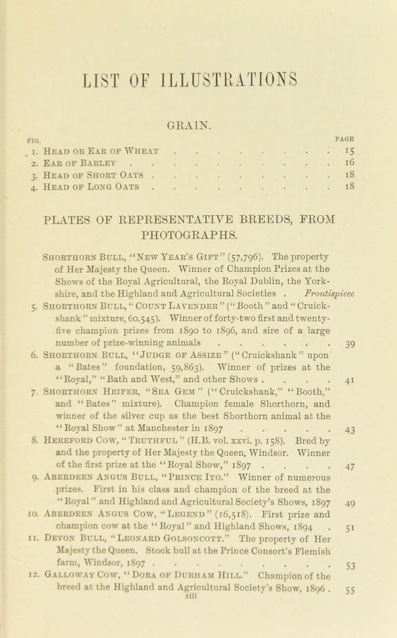 LIST OF ILLUSTRATIONS GRAIN. FIG. PAGE _ i. Head or Ear of Wheat 15 2. Ear of Barley 16 3. Head of Short Oats 18 4. Head of Long Oats 18 PLATES OF REPRESENTATIVE BREEDS, FROM PHOTOGRAPHS. Shorthorn Bull, “New Year’s Gift” (57,796). The property of Her Majesty the Queen. Winner of Champion Prizes at the Shows of the Eoyal Agricultural, the Royal Dublin, the York- shire, and the Highland and Agricultural Societies . Frontispiece 5. Shorthorn Bull, “ Count Lavender ” (“ Booth ” and “ Cruick- shank ” mixture, 60,545). Winner of forty-two first and twenty- five champion prizes from 1890 to 1896, and sire of a large number of prize-winning animals 39 6. Shorthorn Bull, “Judge of Assize” (“Cruickshank” upon a “Bates” foundation, 59,863). Winner of prizes at the “Royal,” “Bath and West,” and other Shows . ... 41 7. Shorthorn Heifer, “Sea Gem” (“Cruickshank,” “Booth,” and “Bates” mixture). Champion female Shorthorn, and winner of the silver cup as the best Shorthorn animal at the “ Royal Show” at Manchester in 1897 43 8. Hereford Cow, “Truthful ” (H.B. vol. xxvi. p. 158). Bred by and the property of Her Majesty the Queen, Windsor. Winner of the first prize at the “Royal Show,” 1897 .... 47 9. Aberdeen Angus Bull, “Prince Ito.” Winner of numerous prizes. First in his class and champion of the breed at the “ Royal ” and Highland and Agricultural Society’s Shows, 1897 49 10. Aberdeen Angus Cow, “Legend” (16,518). First prize and champion cow at the “Royal” and Highland Shows, 1894 . 51 11. Devon Bull, “ Leonard Golsoncott.” The property of Her Majesty the Queen. Stock bull at the Prince Consort’s Flemish farm, Windsor, 1897 53 12. Galloway Cow, “ Dora of Durham Hill.” Champion of the breed at the Highland and Agricultural Society’s Show, 1896 . 55