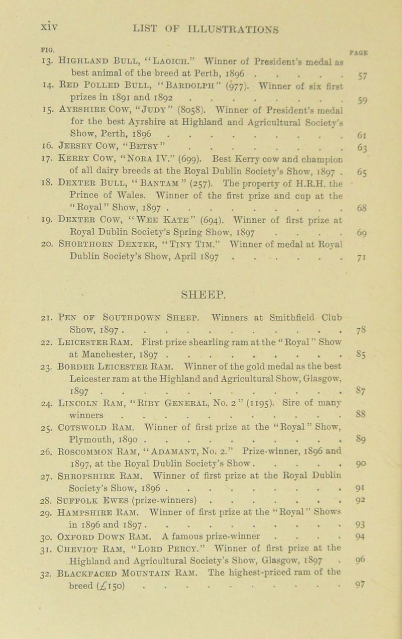 FIG. 13. Highland Bull, “Laoich.” Winner of President’s medal as best animal of the breed at Perth, 1896 14. Red Polled Bull, “Bardolph” (977). Winner of six first prizes in 1891 and 1S92 15. Ayrshire Cow, “Judy” (8058). Winner of President’s medal for the best Ayrshire at Highland and Agricultural Society's Show, Perth, 1896 16. Jersey Cow, “Betsy” 17. Kerry Cow, “Nora IV.” (699). Best Kerry cow and champion of all dairy breeds at the Royal Dublin Society’s Show, 1897 . 18. Dexter Bull, “ Bantam ” (257). The property of H.R.H. the Prince of Wales. Winner of the first prize and cup at the “Royal” Show, 1897 19. Dexter Cow, “Wee Kate” (694). Winner of first prize at Royal Dublin Society’s Spring Show, 1897 .... 20. Shorthorn Dexter, “Tiny Tim.” Winner of medal at Royal Dublin Society’s Show, April 1S97 SHEEP. 21. Pen of Southdown Sheep. Winners at Smithfield Club Show, 1S97 22. Leicester Ram. First prize shearling ram at the “ Royal ” Show at Manchester, 1897 23. Border Leicester Ram. Winner of the gold medal as the best Leicester ram at the Highland and Agricultural Show, Glasgow. 1897 24. Lincoln Ram, “ Riby General, No. 2” (1195). Sire of many winners 25. Cotswold Ram. Winner of first prize at the “Royal’’Show, Plymouth, 1890 26. Roscommon Ram, “Adamant, No. 2.” Prize-winner, 1S96 and 1897, at the Royal Dublin Society’s Show 27. Shropshire Ram. Winner of first prize at the Royal Dublin Society’s Show, 1S96 28. Suffolk Ewes (prize-winners) 29. Hampshire Ram. Winner of first prize at the “Royal” Shows in 1896 and 1897 30. Oxford Down Ram. A famous prize-winner .... 31. Cheviot Ram, “Lord Percy.” Winner of first prize at the Highland and Agricultural Society's Show, Glasgow, 1S97 32. Blackfaced Mountain Ram. The highest-priced ram of the breed (.£150) KiCK 57 59 61 63 65 68 69 7> 78 85 87 SS S9 90 9« 92 93 94 96 97