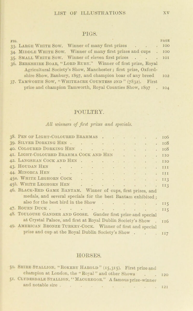 PIGS. FIG. PAGE 33. Large White Sow. Winner of many first prizes . . . 100 34. Middle White Sow. Winner of many first prizes and cups . 100 35. Shall White Sow. Winner of eleven first prizes . . . 101 36. Berkshire Boar, “ Lord Ruby.” Winner of first prize, Royal Agricultural Society’s Show, Manchester; first prize, Oxford- shire Show, Banbury, 1S97, and champion boar of any breed 102 37. Tamwortii Sow, “Whiteacre Countess 2nd” (7832). First prize and champion Tamworth, Royal Counties Show, 1S97 . 104 POULTRY. All winners of first prizes and specials. 38. Pen of Light-Coloured Brahmas 106 39. Silver Dorking Hen 108 40. Coloured Dorking Hen 108 41. Light-Coloured Brahma Cock and Hen . . . .no 42. Langshan Cock and Hen no 43. Houdan Hen 1 44. Minorca Hen in 45a. White Leghorn Cock n3 45A. White Leghorn Hen xi3 46. Black-Red Game Bantam. Winner of cups, first prizes, and medals, and several specials for the best Bantam exhibited; also for the best bird in the Show 1x5 47. Rouen Duck 48. Toulouse Gander and Goose. Gander first prize and special at Crystal Palace, and first at Royal Dublin Society’s Show . 116 49. American Bronze Turkey-Cock. Winner of first and special prize and cup at the Royal Dublin Society’s Show . . .117 HORSES. 50. Shire Stallion. “Rokeby Harold” (15,315). First prize and champion at London, the “Royal ” and other Shows . .120 51. Clydesdale Stallion, “Macgregor. A famous prize-winner and notable sire ,,,