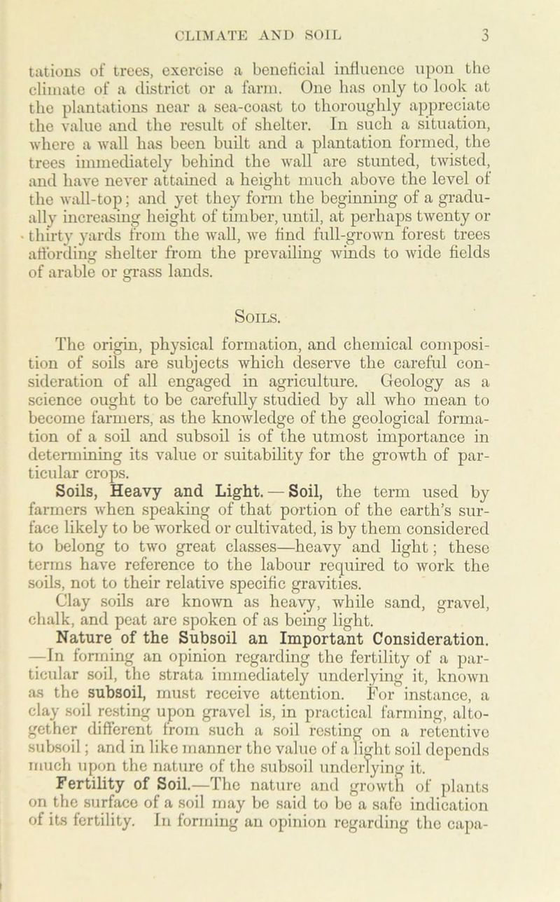 tations of trees, exercise a beneficial influence upon the climate of a district or a farm. One has only to look at the plantations near a sea-coast to thoroughly appreciate the value and the result of shelter. In such a situation, where a wall has been built and a plantation formed, the trees immediately behind the wall are stunted, twisted, and have never attained a height much above the level of the wall-top; and yet they form the beginning of a gradu- ally increasing height of timber, until, at perhaps twenty or thirty yards from the wall, we find full-grown forest trees affording shelter from the prevailing winds to wide fields of arable or grass lands. Soils. The origin, physical formation, and chemical composi- tion of soils are subjects which deserve the careful con- sideration of all engaged in agriculture. Geology as a science ought to be carefully studied by all who mean to become farmers, as the knowledge of the geological forma- tion of a soil and subsoil is of the utmost importance in determining its value or suitability for the growth of par- ticular crops. Soils, Heavy and Light.— Soil, the term used by farmers when speaking of that portion of the earth’s sur- face likely to be worked or cultivated, is by them considered to belong to two great classes—heavy and light; these terms have reference to the labour required to work the soils, not to their relative specific gravities. Clay soils are known as heavy, while sand, gravel, chalk, and peat are spoken of as being light. Nature of the Subsoil an Important Consideration. —In forming an opinion regarding the fertility of a par- ticular soil, the strata immediately underlying it, known as the subsoil, must receive attention. For instance, a clay soil resting upon gravel is, in practical farming, alto- gether different from such a soil resting on a retentive subsoil; and in like manner the value of a light soil depends much upon the nature of the subsoil underlying it. Fertility of Soil—The nature and growth of plants on the surface of a soil may be said to be a safe indication of its fertility. In forming an opinion regarding the capa-