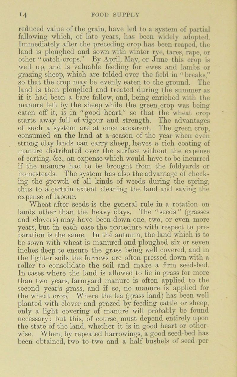 reduced value of the grain, have led to a system of partial fallowing which, of late years, has been widely adopted. Immediately after the preceding crop lues been reaped, the land is ploughed and sown with winter rye, tares, rape, or other “ catch-crops.” By April, May, or Jline this crop is well up, and is valuable feeding for ewes and lambs or grazing sheep, which are folded over the field in “ breaks,” so that the crop may be evenly eaten to the ground. The land is then ploughed and treated during the summer as if it had been a bare fallow, and, being enriched with the manure left by the sheep while the green crop was being eaten off it, is in “good heart,” so that the wheat crop starts away full of vigour and strength. The advantages of such a system are at once apparent. The green crop, consumed on the land at a season of the year when even strong clay lands can carry sheep, leaves a rich coating of manure distributed over the surface without the expense of carting, &c., an expense which would have to be incurred if the manure had to be brought from the foldyards or homesteads. The system has also the advantage of check- ing the growth of all kinds of weeds during the spring, thus to a certain extent cleaning the land and saving the expense of labour. Wheat after seeds is the general rule in a rotation on lands other than the heavy clays. The “ seeds ” (grasses and clovers) may have been down one, two, or even more years, but in each case the procedure with respect to pre- paration is the same. In the autumn, the land which is to be sown with wheat is manured and ploughed six or seven inches deep to ensure the grass being well covered, and in the lighter soils the furrows are often pressed down with a roller to consolidate the soil and make a firm seed-bed. In cases where the land is allowed to lie in grass for more than two years, farmyard manure is often applied to the second year’s grass, and if so, no manure is applied for the wheat crop. Where the lea (grass land) has been well planted with clover and grazed by feeding cattle or sheep, only a light covering of manure will probably be found necessary; but this, of course, must depend entirely upon the state of the land, whether it is in good heart or other- wise. When, by repeated harrowings, a good seed-bed has been obtained, two to two and a half bushels of seed per