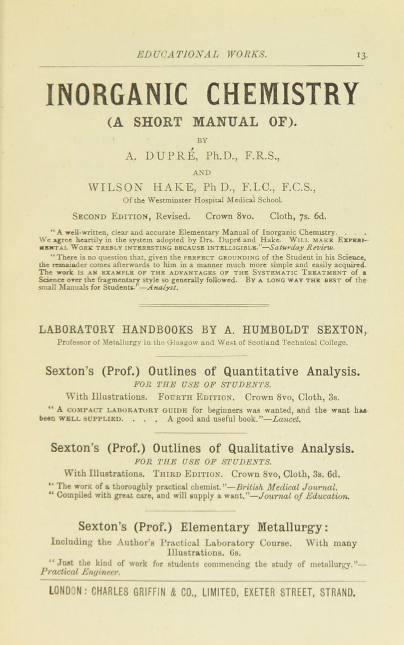 !3 INORGANIC CHEMISTRY (A SHORT MANUAL OF). BY A. DUPRE, Ph.D., F.R.S., AND WILSON HAKE, PhD., F.I.C., F.C.S., Of the Westminster Hospital Medical School. Second Edition, Revised. Crown 8vo. Cloth, 7s. 6d. “ A well-written, clear and accurate Elementary Manual of Inorganic Chemistry. . . . We agree heartily in the system adopted by Drs. Dupr£ and Hake. Will make Experi- mental Work trebly interesting because intelligible.—Saturday Review. “There is no question that, given the perfect grounding of the Student in his Science, the remainder comes afterwards to him in a manner much more simple and easily acquired. The work is an example of the advantages of the Systematic Treatment of a Science over the fragmentary style so generally followed. By a long way the best of the small Manuals for Students.r'—Analyst. LABORATORY HANDBOOKS BY A. HUMBOLDT SEXTON, Professor of Metallurgy in the Glasgow and West of Scotland Technical College. Sexton’s (Prof.) Outlines of Quantitative Analysis. FOR THE USE OF STUDENTS. With Illustrations. Fourth Edition. Crown 8vo, Cloth, 3s. “ A compact laboratory guide for beginners was wanted, and the want hag been well supplied. ... A good and useful book.”—Lancet. Sexton’s (Prof.) Outlines of Qualitative Analysis. FOR THE USE OF STUDENTS. With Illustrations. Third Edition. Crown 8vo, Cloth, 3s. 6d. “ The wont of a thoroughly practical chemist.”—British Medical Journal. “ Compiled with great care, and will supply a want.”—Journal of Education. Sexton’s (Prof.) Elementary Metallurgy: Including the Author’s Practical Laboratory Course. With many Illustrations. Os. “Just the kind of work for students commencing the study of metallurgy.”— Practical Engineer.