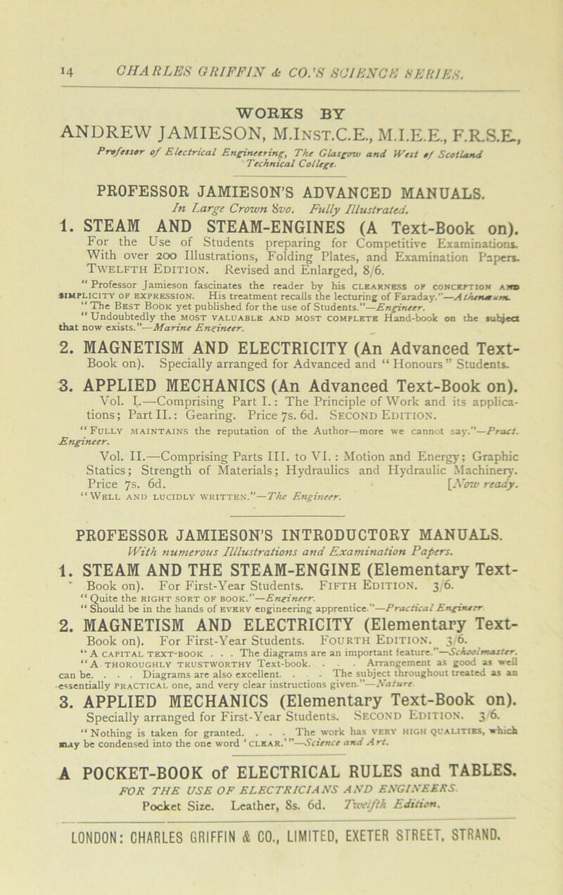 WORKS BY ANDREW JAMIESON, M.Inst.C.E., M.I.E.E., F.R.S.E., Professor of Electrical Engineering:, The Glasgow and IVest of Scotland Technical College- PROFESSOR JAMIESON’S ADVANCED MANUALS. In Large Crown 8vo. Fully Illustrated. 1. STEAM AND STEAM-ENGINES (A Text-Book on). For the Use of Students preparing for Competitive Examinations. With over 200 Illustrations, Folding Plates, and Examination Papers. Twelfth Edition. Revised and Enlarged, 8/6. “Professor Jamieson fascinates the reader by his clearness of conception and simplicity of expression. His treatment recalls the lecturing of Faraday.”—Athenmum. “ The Best Book yet published for the use of Students.—Engineer. “ Undoubtedly the most valuable and most complete Hand-book on the sulqect that now exists.”—Marine Engineer. 2. MAGNETISM AND ELECTRICITY (An Advanced Text- Book on). Specially arranged for Advanced and “ Honours ” Students. 3. APPLIED MECHANICS (An Advanced Text-Book on). Vol. I.—Comprising Part I.: The Principle of Work and its applica- tions; Part II.: Gearing. Price 7s. 6d. Second Edition. “ Fully maintains the reputation of the Author—more we cannot say.—Praet. Engineer. Vol. II.—Comprising Parts III. to VI. : Motion and Energy; Graphic Statics; Strength of Materials; Hydraulics and Hydraulic Machinery. Price 7s. 6d. [ATow ready. “Well and lucidly written.”—The Engineer. PROFESSOR JAMIESON’S INTRODUCTORY MANUALS. With numerous 1Illustrations and Examination Papers. 1. STEAM AND THE STEAM-ENGINE (Elementary Text- Book on). For First-Year Students. Fifth Edition. 3/6. “ Quite the right sort of book.—Engineer. ** Should be in the hands of every engineering apprentice.—Practical Engineer 2. MAGNETISM AND ELECTRICITY (Elementary Text- Book on). For First-Year Students. Fourth Edition.^ 3/6. “ A capital text-book . . . The diagrams are an important feature.—Schoolmaster. “A thoroughly trustworthy Text-book. . Arrangement as good as well can be. . . . Diagrams are also excellent. . The subject throughout treated as an essentially practical one, and very clear instructions given.—Nature. 3. APPLIED MECHANICS (Elementary Text-Book on). Specially arranged for First-Year Students. Second Edition. 3 6. “ Nothing is taken for granted. . . The work has very high qualities, which may be condensed into the one word ‘clear.’”—Science and Art. A POCKET-BOOK of ELECTRICAL RULES and TABLES. FOR THE USE OF ELECTRICIANS AND ENGINEERS. Pocket Size. Leather, Ss. 6d. Twelfth Edition.