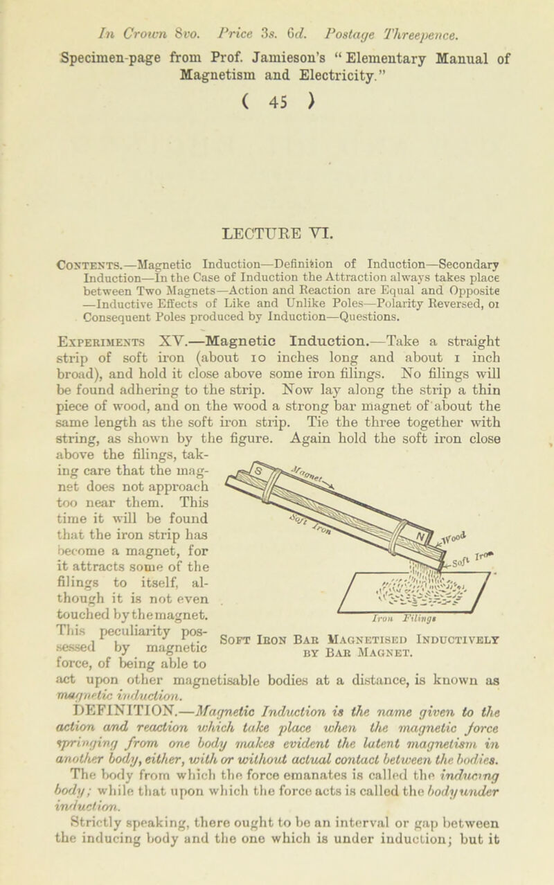 In Crown Svo. Price 3s. 6d. Postage Threepence. Specimen-page from Prof. Jamieson’s “ Elementary Manual of Magnetism and Electricity.” ( 45 ) LECTURE VI. Contents.—Magnetic Induction—Definition of Induction—Secondary Induction—In the Case of Induction the Attraction always takes place between Two Magnets—Action and Reaction are Equal and Opposite —Inductive Effects of Like and Unlike Poles—Polarity Reversed, or Consequent Poles produced by Induction—Questions. Experiments XV.—Magnetic Induction.—Take a straight strip of soft iron (about io inches long and about i inch broad), and hold it close above some iron filings. No filings will be found adhering to the strip. Now lay along the strip a thin piece of wood, and on the wood a strong bar magnet of 'about the same length as the soft iron strip. Tie the three together with string, as shown by the figure. Again hold the soft iron close above the filings, tak- ing care that the mag- net does not approach too near them. This time it will be found that the iron strip has become a magnet, for it attracts some of the filings to itself, al- though it is not even touched by the magnet. This peculiarity pos- sessed by magnetic force, of being able to act upon other magnetisable bodies at a distance, is known as magnetic induction. DEFINITION.—Magnetic Induction is the name given to the action and reaction v;h,ich take place when the magnetic jorce springing from one body makes evident the latent magnetism in another body, either, with or without actual contact between the bodies. The body from which the force emanates is called the inducing body; while that upon which the force acts is called the bodyunder induction. Strictly speaking, there ought to be an interval or gap between the inducing body and the one which is under induction; but it Soft Iron Bar Magnetised Inductively by Bar Magnet.