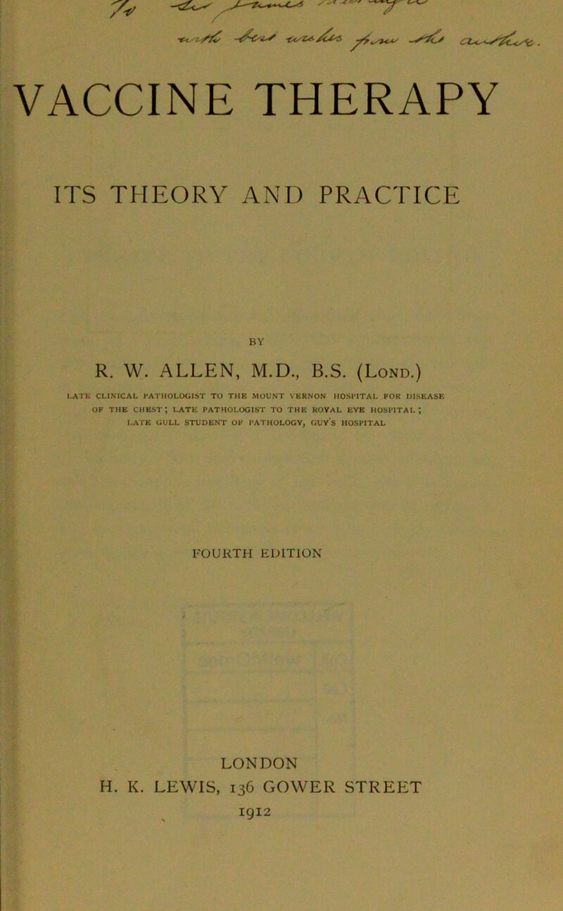 VACCINE THERAPY ITS THEORY AND PRACTICE BY R. W. ALLEN, M.D., B.S. (Lond.) LATE CLINICAL PATHOLOGIST TO THE MOUNT VERNON HOSPITAL FOR DISEASE OF THE CHEST; LATE PATHOLOGIST TO THE KOVAL EVE HOSPITAL; LATE GULL STUDENT OF PATHOLOGY, GUYS HOSPITAL FOURTH EDITION LONDON H. K. LEWIS, 136 GOWER STREET 1912