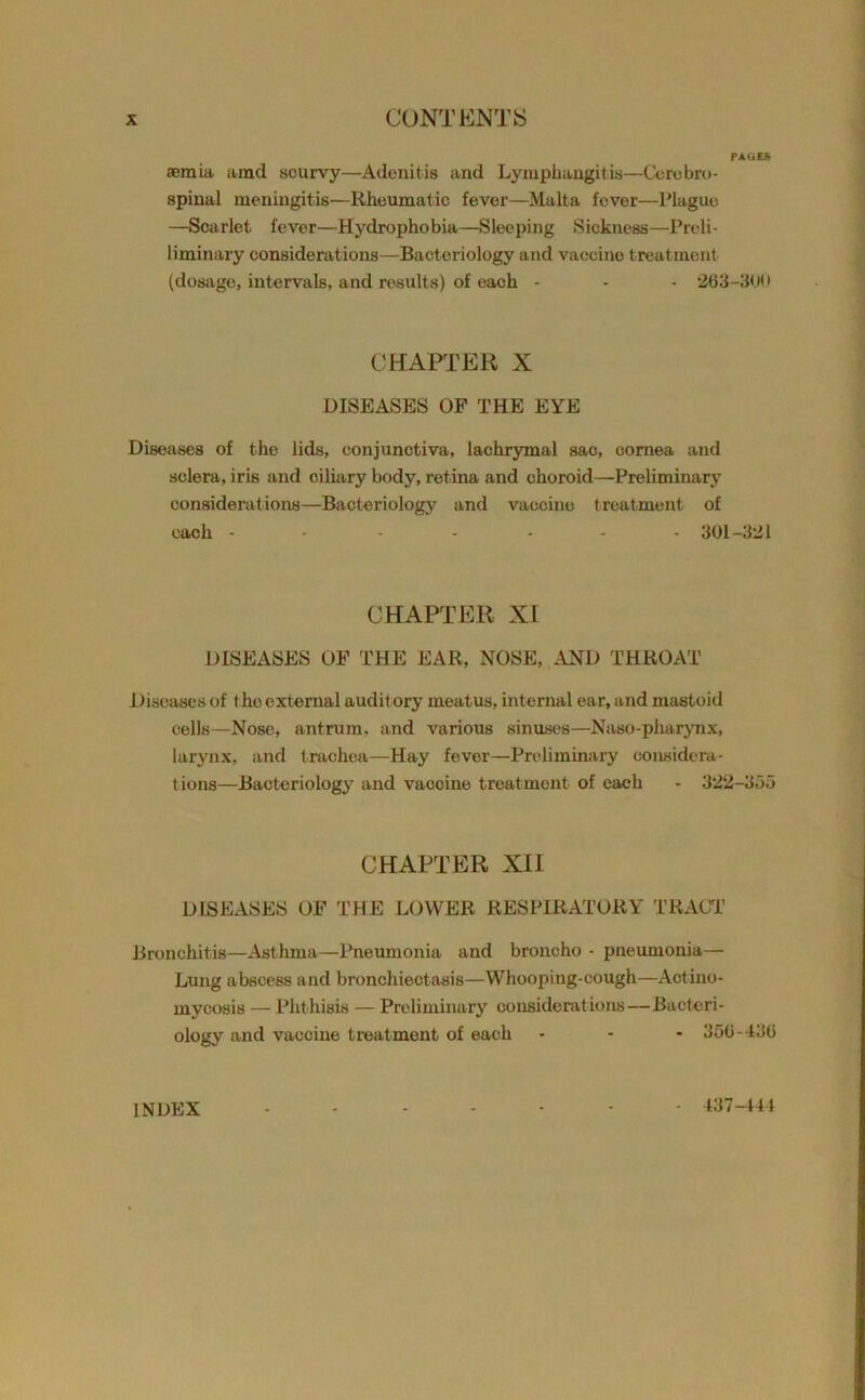 PAGES ®mia amd scurvy—Adenitis and Lymphangitis—Cerebro- spinal meningitis—Rheumatic fever—Malta fever—Plague —Scarlet fever—Hydrophobia—Sleeping Sickness—Prcli- liminary considerations—Bacteriology and vaccine treatment (dosage, intervals, and results) of each - - - 263-300 CHAPTER X DISEASES OF THE EYE Diseases of the lids, conjunctiva, lachrymal sac, cornea and sclera, iris and ciliary body, retina and choroid—Preliminary considerations—Bacteriology and vaccine treatment of each ------- 301-321 CHAPTER XI DISEASES OF THE EAR, NOSE, AND THROAT Diseases of the external audit ory meatus, internal ear, and mastoid cells—Nose, antrum, and various sinuses—Naso-pharynx, larynx, and trachea—Hay fever—Preliminary considera- tions—Bacteriology and vaccine treatment of each - 322-353 CHAPTER XII DISEASES OF THE LOWER RESPIRATORY TRACT Bronchitis—Asthma—Pneumonia and broncho - pneumonia— Lung abscess and bronchiectasis—Whooping-cough—Actino- mycosis — Phthisis — Preliminary considerations—Bacteri- ology and vaccine treatment of each - - - 356-436 INDEX 437-444