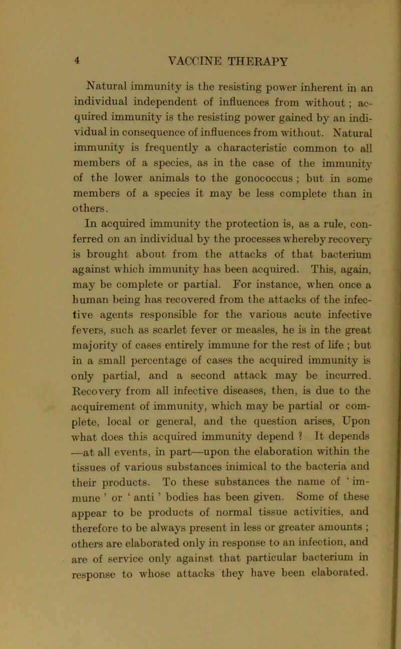Natural immunity is the resisting power inherent in an individual independent of influences from without; ac- quired immunity is the resisting power gained by an indi- vidual in consequence of influences from without. Natural immunity is frequently a characteristic common to all members of a species, as in the case of the immunity of the lower animals to the gonococcus ; but in some members of a species it may be less complete than in others. In acquired immunity the protection is, as a rule, con- ferred on an individual by the processes whereby recovery is brought about from the attacks of that bacterium against which immunity has been acquired. This, again, may be complete or partial. For instance, when once a human being has recovered from the attacks of the infec- tive agents responsible for the various acute infective fevers, such as scarlet fever or measles, he is in the great majority of cases entirely immune for the rest of life ; but in a small percentage of cases the acquired immunity is only partial, and a second attack may be incurred. Recovery from all infective diseases, then, is due to the acquirement of immunity, which may be partial or com- plete, local or general, and the question arises, Upon what does this acquired immunity depend ? It depends —at all events, in part—upon the elaboration within the tissues of various substances inimical to the bacteria and their products. To these substances the name of ‘ im- mune ’ or ‘ anti ’ bodies has been given. Some of these appear to be products of normal tissue activities, and therefore to be always present in less or greater amounts ; others are elaborated only in response to an infection, and are of service only against that particular bacterium in response to whose attacks they have been elaborated.