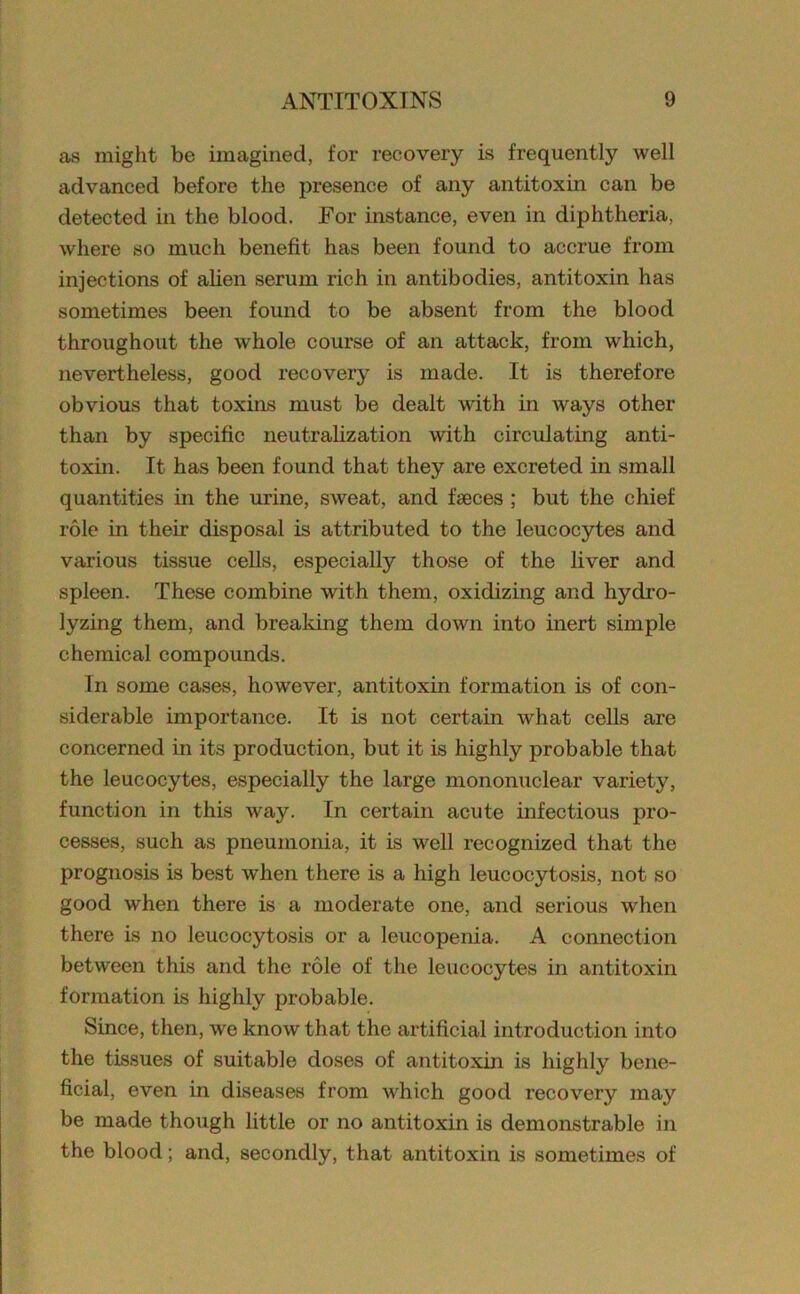 as might be imagined, for recovery is frequently well advanced before the presence of any antitoxin can be detected in the blood. For instance, even in diphtheria, where so much benefit has been found to accrue from injections of alien serum rich in antibodies, antitoxin has sometimes been found to be absent from the blood throughout the whole course of an attack, from which, nevertheless, good recovery is made. It is therefore obvious that toxins must be dealt with in ways other than by specific neutralization with circulating anti- toxin. It has been found that they are excreted in small quantities in the urine, sweat, and faeces ; but the chief role in their disposal is attributed to the leucocytes and various tissue cells, especially those of the liver and spleen. These combine with them, oxidizing and hydro- lyzing them, and breaking them down into inert simple chemical compounds. In some cases, however, antitoxin formation is of con- siderable importance. It is not certain what cells are concerned in its production, but it is highly probable that the leucocytes, especially the large mononuclear variety, function in this way. In certain acute infectious pro- cesses, such as pneumonia, it is well recognized that the prognosis is best when there is a high leucocytosis, not so good when there is a moderate one, and serious when there is no leucocytosis or a leucopenia. A connection between this and the role of the leucocytes in antitoxin formation is highly probable. Since, then, we know that the artificial introduction into the tissues of suitable doses of antitoxin is highly bene- ficial, even in diseases from which good recovery may be made though little or no antitoxin is demonstrable in the blood; and, secondly, that antitoxin is sometimes of