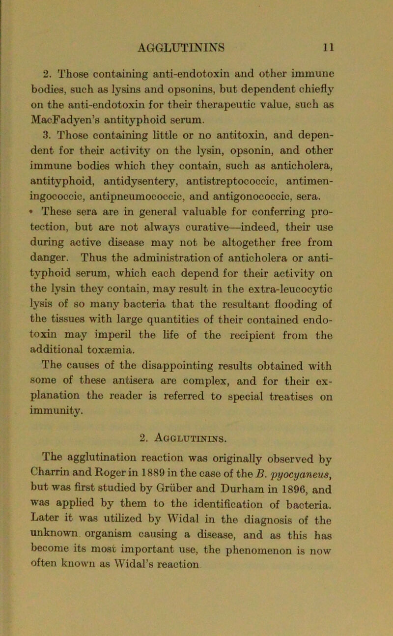 2. Those containing anti-endotoxin and other immune bodies, such as lysins and opsonins, but dependent chiefly on the anti-endotoxin for their therapeutic value, such as MacFadyen’s antityphoid serum. 3. Those containing little or no antitoxin, and depen- dent for their activity on the lysin, opsonin, and other immune bodies which they contain, such as anticholera, antityphoid, antidysentery, antistreptococcic, antimen- ingococcic, antipneumococcic, and antigonococcic, sera. • These sera are in general valuable for conferring pro- tection, but are not always curative—indeed, their use during active disease may not be altogether free from danger. Thus the administration of anticholera or anti- typhoid serum, which each depend for their activity on the lysin they contain, may result in the extra-leucocytic lysis of so many bacteria that the resultant flooding of the tissues with large quantities of their contained endo- toxin may imperil the life of the recipient from the additional toxaemia. The causes of the disappointing results obtained with some of these antisera are complex, and for their ex- planation the reader is referred to special treatises on immunity. 2. Agglutinins. The agglutination reaction was originally observed by Charrin and Roger in 1889 in the case of the B. pyocyemeus, but was first studied by Gruber and Durham in 1896, and was applied by them to the identification of bacteria. Later it was utilized by Widal in the diagnosis of the unknown organism causing a disease, and as this has become its most important use, the phenomenon is now often known as Widal’s reaction