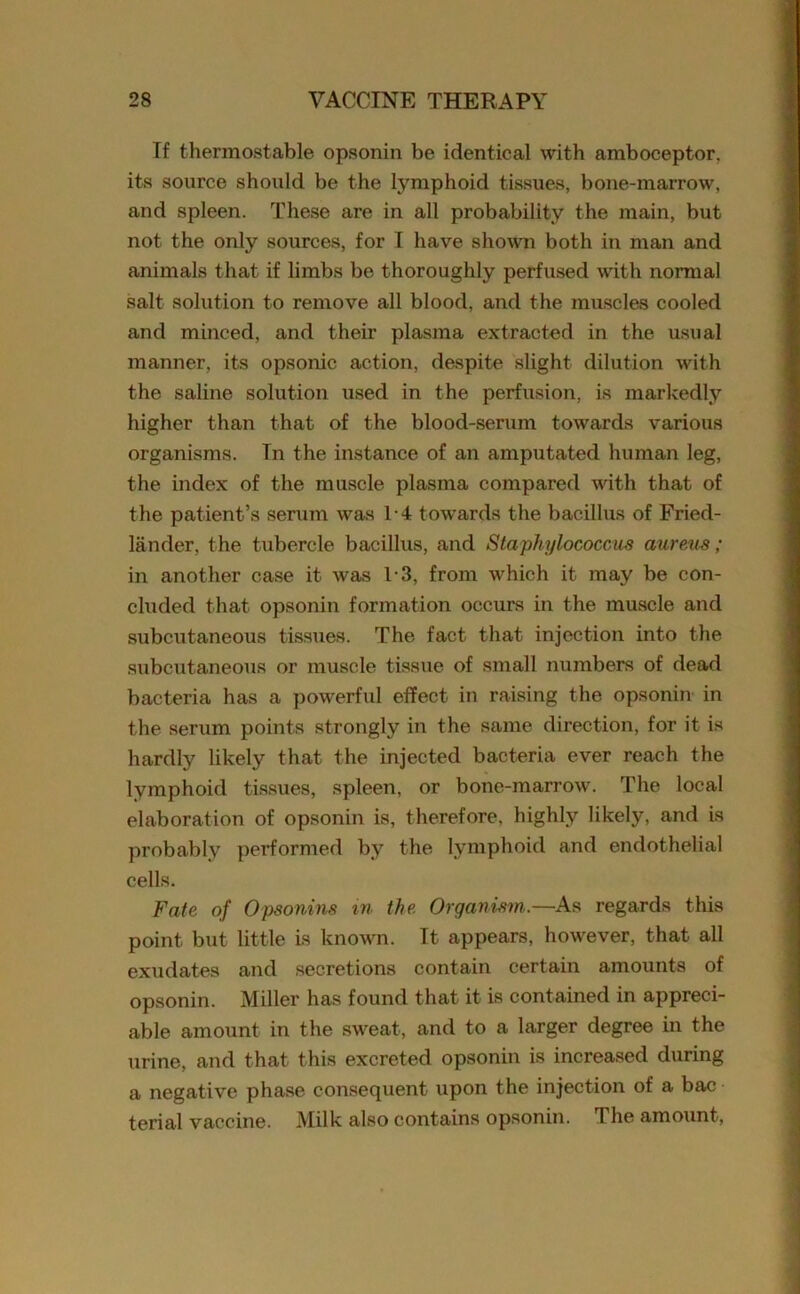 If thermostable opsonin be identical with amboceptor, its source should be the lymphoid tissues, bone-marrow, and spleen. These are in all probability the main, but not the only sources, for I have shown both in man and animals that if limbs be thoroughly perfused with normal salt solution to remove all blood, and the muscles cooled and minced, and their plasma extracted in the usual manner, its opsonic action, despite slight dilution with the saline solution used in the perfusion, is markedly higher than that of the blood-serum towards various organisms. In the instance of an amputated human leg, the index of the muscle plasma compared with that of the patient’s serum was T4 towards the bacillus of Fried- lander, the tubercle bacillus, and Staphylococcus aureus ; in another case it was 1-3, from which it may be con- cluded that opsonin formation occurs in the muscle and subcutaneous tissues. The fact that injection into the subcutaneous or muscle tissue of small numbers of dead bacteria has a powerful effect in raising the opsonin in the serum points strongly in the same direction, for it is hardly likely that the injected bacteria ever reach the lymphoid tissues, spleen, or bone-marrow. The local elaboration of opsonin is, therefore, highly likely, and is probably performed by the lymphoid and endothelial cells. Fate of Opsonins in the Organism.—As regards this point but little is known. It appears, however, that all exudates and secretions contain certain amounts of opsonin. Miller has found that it is contained in appreci- able amount in the sweat, and to a larger degree in the urine, and that this excreted opsonin is increased during a negative phase consequent upon the injection of a bac terial vaccine. Milk also contains opsonin. The amount,