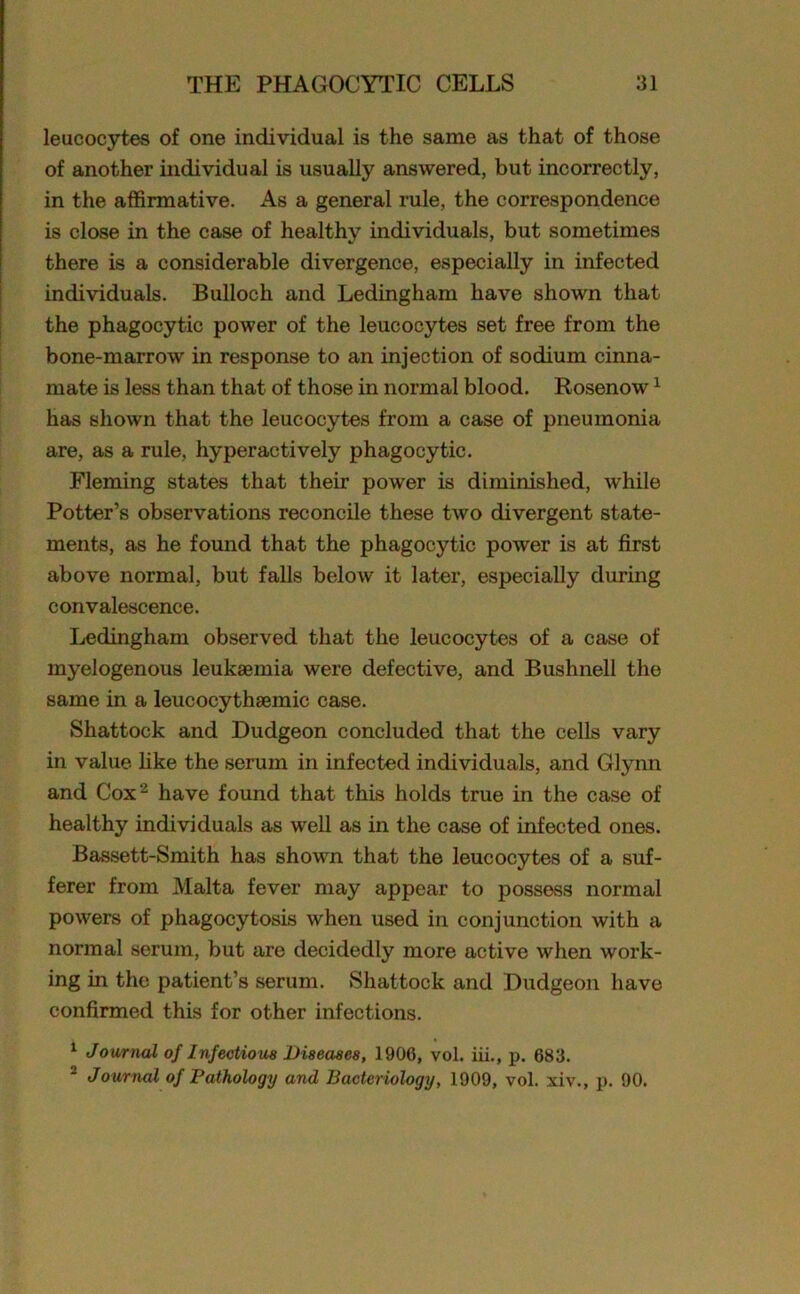 leucocytes of one individual is the same as that of those of another individual is usually answered, but incorrectly, in the affirmative. As a general rule, the correspondence is close in the case of healthy individuals, but sometimes there is a considerable divergence, especially in infected individuals. Bulloch and Ledingham have shown that the phagocytic power of the leucocytes set free from the bone-marrow in response to an injection of sodium cinna- mate is less than that of those in normal blood. Rosenow1 has shown that the leucocytes from a case of pneumonia are, as a rule, hyperactively phagocytic. Fleming states that their power is diminished, while Potter’s observations reconcile these two divergent state- ments, as he found that the phagocytic power is at first above normal, but falls below it later, especially during convalescence. Ledingham observed that the leucocytes of a case of myelogenous leukaemia were defective, and Bushnell the same in a leucocythaemic case. Shattock and Dudgeon concluded that the cells vary in value like the serum in infected individuals, and Glynn and Cox2 have found that this holds true in the case of healthy individuals as well as in the case of infected ones. Bassett-Smith has shown that the leucocytes of a suf- ferer from Malta fever may appear to possess normal powers of phagocytosis when used in conjunction with a normal serum, but are decidedly more active when work- ing in the patient’s serum. Shattock and Dudgeon have confirmed this for other infections. 1 Journal of Infectious Diseases, 1906, vol. iii., p. 683. 2 Journal of Pathology and Bacteriology, 1909, vol. xiv., p. 90.