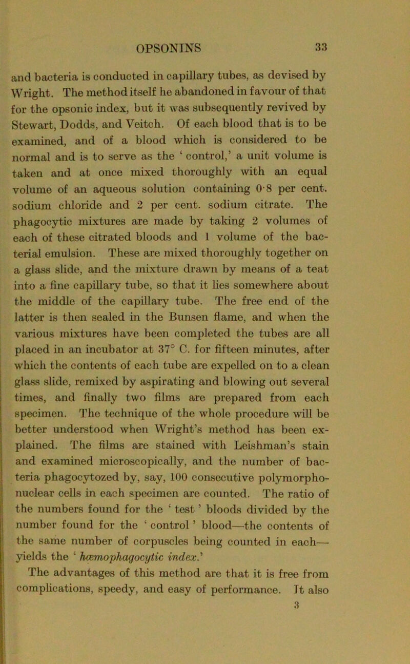 and bacteria is conducted in capillary tubes, as devised by Wright. The method itself lie abandoned in favour of that for the opsonic index, but it was subsequently revived by Stewart, Dodds, and Veitch. Of each blood that is to be examined, and of a blood which is considered to be normal and is to serve as the * control,’ a unit volume is taken and at once mixed thoroughly with an equal volume of an aqueous solution containing 0 8 per cent, sodium chloride and 2 per cent, sodium citrate. The phagocytic mixtures are made by taking 2 volumes of each of these citrated bloods and 1 volume of the bac- terial emulsion. These are mixed thoroughly together on a glass slide, and the mixture drawn by means of a teat into a fine capillary tube, so that it lies somewhere about the middle of the capillary tube. The free end of the latter is then sealed in the Bunsen flame, and when the various mixtures have been completed the tubes are all placed in an incubator at 37° C. for fifteen minutes, after which the contents of each tube are expelled on to a clean glass slide, remixed by aspirating and blowing out several times, and finally two films are prepared from each specimen. The technique of the whole procedure will be better understood when Wright’s method has been ex- plained. The films are stained with Leishman’s stain and examined microscopically, and the number of bac- teria phagocytozed by, say, 100 consecutive polymorpho- nuclear cells in each specimen are counted. The ratio of the numbers found for the ‘ test ’ bloods divided by the number found for the ‘ control ’ blood—the contents of the same number of corpuscles being counted in each—■ yields the ‘ hcemophagocytic index.'' The advantages of this method are that it is free from complications, speedy, and easy of performance. Tt also 3