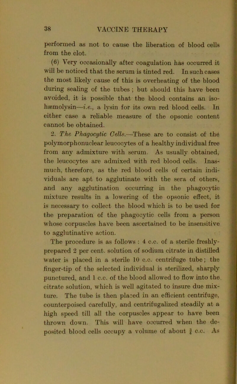 performed as not to cause the liberation of blood cells from the clot. (6) Very occasionally after coagulation has occurred it will be noticed that the serum is tinted red. In such cases the most likely cause of this is overheating of the blood during sealing of the tubes ; but should this have been avoided, it is possible that the blood contains an iso- haemolysin—i.e., a lysin for its own red blood cells. In either case a reliable measure of the opsonic content cannot be obtained. 2. The Phagocytic Cells.—These are to consist of the polymorphonuclear leucocytes of a healthy individual free from any admixture with serum. As usually obtained, the leucocytes are admixed with red blood cells. Inas- much, therefore, as the red blood cells of certain indi- viduals are apt to agglutinate with the sera of others, and any agglutination occurring in the phagocytic mixture results in a lowering of the opsonic effect, it is necessary to collect the blood which is to be used for the preparation of the phagocytic cells from a person whose corpuscles have been ascertained to be insensitive to agglutinative action. The procedure is as follows : 4 c.c. of a sterile freshly- prepared 2 per cent, solution of sodium citrate in distilled water is placed in a sterile 10 c.c. centrifuge tube; the finger-tip of the selected individual is sterilized, sharply punctured, and 1 c.c. of the blood allowed to flow into the citrate solution, which is well agitated to insure due mix- ture. The tube is then placed in an efficient centrifuge, counterpoised carefully, and centrifugalized steadily at a high speed till all the corpuscles appear to have been thrown down. This will have occurred when the de- posited blood cells occupy a volume of about f c.c. As