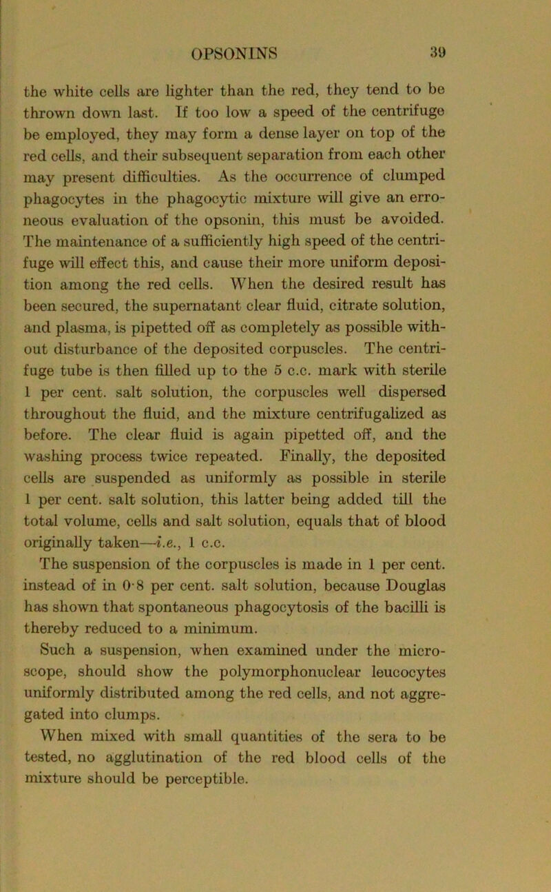 the white cells are lighter than the red, they tend to be thrown down last. If too low a speed of the centrifuge be employed, they may form a dense layer on top of the red cells, and their subsequent separation from each other may present difficulties. As the occurrence of clumped phagocytes in the phagocytic mixture will give an erro- neous evaluation of the opsonin, this must be avoided. The maintenance of a sufficiently high speed of the centri- fuge wall effect this, and cause their more uniform deposi- tion among the red cells. When the desired result has been secured, the supernatant clear fluid, citrate solution, and plasma, is pipetted off as completely as possible with- out disturbance of the deposited corpuscles. The centri- fuge tube is then filled up to the 5 c.c. mark with sterile 1 per cent, salt solution, the corpuscles well dispersed throughout the fluid, and the mixture centrifugalized as before. The clear fluid is again pipetted off, and the washing process twice repeated. Finally, the deposited cells are suspended as uniformly as possible in sterile 1 per cent, salt solution, this latter being added till the total volume, cells and salt solution, equals that of blood originally taken—i.e., 1 c.c. The suspension of the corpuscles is made in 1 per cent, instead of in 0 8 per cent, salt solution, because Douglas has shown that spontaneous phagocytosis of the bacilli is thereby reduced to a minimum. Such a suspension, when examined under the micro- scope, should show the polymorphonuclear leucocytes uniformly distributed among the red cells, and not aggre- gated into clumps. When mixed with small quantities of the sera to be tested, no agglutination of the red blood cells of the mixture should be perceptible.