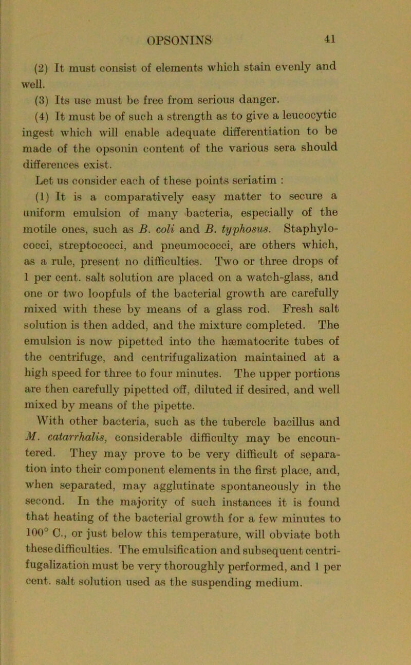 (2) It must consist of elements which stain evenly and well. (3) Its use must be free from serious danger. (4) It must be of such a strength as to give a leucocytic ingest which will enable adequate differentiation to be made of the opsonin content of the various sera should differences exist. Let us consider each of these points seriatim : (1) It is a comparatively easy matter to secure a uniform emulsion of many bacteria, especially of the motile ones, such as B. coli and B. typhosus. Staphylo- cocci, streptococci, and pneumococci, are others which, as a rule, present no difficulties. Two or three drops of 1 per cent, salt solution are placed on a watch-glass, and one or two loopfuls of the bacterial growth are carefully mixed with these by means of a glass rod. Fresh salt solution is then added, and the mixture completed. The emulsion is now pipetted into the hgematocrite tubes of the centrifuge, and centrifugalization maintained at a high speed for three to four minutes. The upper portions are then carefully pipetted off, diluted if desired, and well mixed by means of the pipette. With other bacteria, such as the tubercle bacillus and M. catarrhalis, considerable difficulty may be encoun- tered. They may prove to be very difficult of separa- tion into their component elements in the first place, and, when separated, may agglutinate spontaneously in the second. In the majority of such instances it is found that heating of the bacterial growth for a few minutes to 100° C., or just below this temperature, will obviate both these difficulties. The emulsification and subsequent centri- fugalization must be very thoroughly performed, and 1 per cent, salt solution used as the suspending medium.