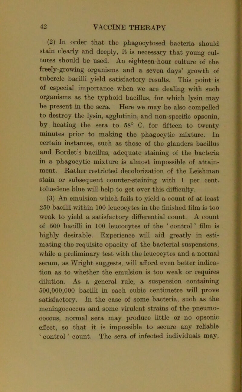 (2) In order that the phagocytosed bacteria should stain clearly and deeply, it is necessary that young cul- tures should be used. An eighteen-hour culture of the freely-growing organisms and a seven days’ growth of tubercle bacilli yield satisfactory results. This point is of especial importance when we are dealing with such organisms as the typhoid bacillus, for which lysin may be present in the sera. Here we may be also compelled to destroy the lysin, agglutinin, and non-specific opsonin, by heating the sera to 58° C. for fifteen to twenty minutes prior to making the phagocytic mixture. In certain instances, such as those of the glanders bacillus and Bordet’s bacillus, adequate staining of the bacteria in a phagocytic mixture is almost impossible of attain- ment. Rather restricted decolorization of the Leishman stain or subsequent counter-staining with 1 per cent, toluedene blue will help to get over this difficulty. (3) An emulsion which fails to yield a count of at least 250 bacilli within 100 leucocytes in the finished film is too weak to yield a satisfactory differential count. A count of 500 bacilli in 100 leucocytes of the ‘ control ’ film is highly desirable. Experience will aid greatly in esti- mating the requisite opacity of the bacterial suspensions, while a preliminary test with the leucocytes and a normal serum, as Wright suggests, will afford even better indica- tion as to whether the emulsion is too weak or requires dilution. As a general rule, a suspension containing 500,000,000 bacilli in each cubic centimetre will prove satisfactory. In the case of some bacteria, such as the meningococcus and some virulent strains of the pneumo- coccus, normal sera may produce little or no opsonic effect, so that it is impossible to secure any reliable ‘ control ’ count. The sera of infected individuals may,