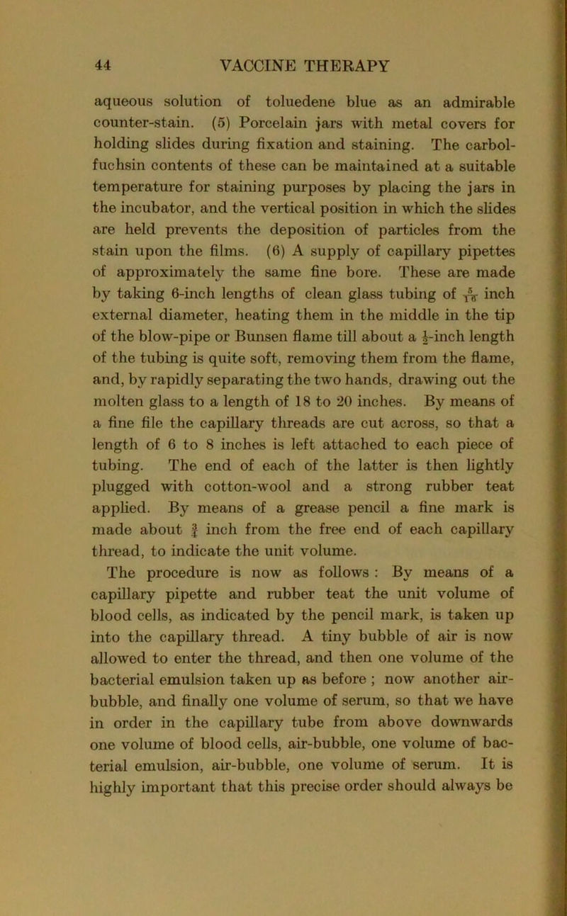 aqueous solution of toluedene blue as an admirable counter-stain. (5) Porcelain jars with metal covers for holding slides during fixation and staining. The carbol- fuchsin contents of these can be maintained at a suitable temperature for staining purposes by placing the jars in the incubator, and the vertical position in which the slides are held prevents the deposition of particles from the stain upon the films. (6) A supply of capillary pipettes of approximately the same fine bore. These are made by taking 6-inch lengths of clean glass tubing of -jV inch external diameter, heating them in the middle in the tip of the blow-pipe or Bunsen flame till about a i-inch length of the tubing is quite soft, removing them from the flame, and, by rapidly separating the two hands, drawing out the molten glass to a length of 18 to 20 inches. By means of a fine file the capillary threads are cut across, so that a length of 6 to 8 inches is left attached to each piece of tubing. The end of each of the latter is then lightly plugged with cotton-wool and a strong rubber teat applied. By means of a grease pencil a fine mark is made about f inch from the free end of each capillary thread, to indicate the unit volume. The procedure is now as follows : By means of a capillary pipette and rubber teat the unit volume of blood cells, as indicated by the pencil mark, is taken up into the capillary thread. A tiny bubble of air is now allowed to enter the thread, and then one volume of the bacterial emulsion taken up as before ; now another air- bubble, and finally one volume of serum, so that we have in order in the capillary tube from above downwards one volume of blood cells, air-bubble, one volume of bac- terial emulsion, air-bubble, one volume of serum. It is highly important that this precise order should always be