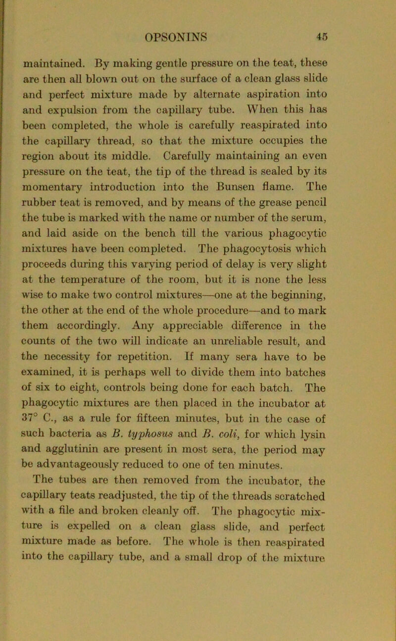 maintained. By making gentle pressure on the teat, these are then all blown out on the surface of a clean glass slide and perfect mixture made by alternate aspiration into and expulsion from the capillary tube. When this has been completed, the whole is carefully reaspirated into the capillary thread, so that the mixture occupies the region about its middle. Carefully maintaining an even pressure on the teat, the tip of the thread is sealed by its momentary introduction into the Bunsen flame. The rubber teat is removed, and by means of the grease pencil the tube is marked with the name or number of the serum, and laid aside on the bench till the various phagocytic mixtures have been completed. The phagocytosis which proceeds during this varying period of delay is very slight at the temperature of the room, but it is none the less wise to make two control mixtures—one at the beginning, the other at the end of the whole procedure—and to mark them accordingly. Any appreciable difference in the counts of the two will indicate an unreliable result, and the necessity for repetition. If many sera have to be examined, it is perhaps well to divide them into batches of six to eight, controls being done for each batch. The phagocytic mixtures are then placed in the incubator at 37° C., as a rule for fifteen minutes, but in the case of such bacteria as B. typhosus and B. coli, for which lysin and agglutinin are present in most sera, the period may be advantageously reduced to one of ten minutes. The tubes are then removed from the incubator, the capillary teats readjusted, the tip of the threads scratched with a file and broken cleanly off. The phagocytic mix- ture is expelled on a clean glass slide, and perfect mixture made as before. The whole is then reaspirated into the capillary tube, and a small drop of the mixture