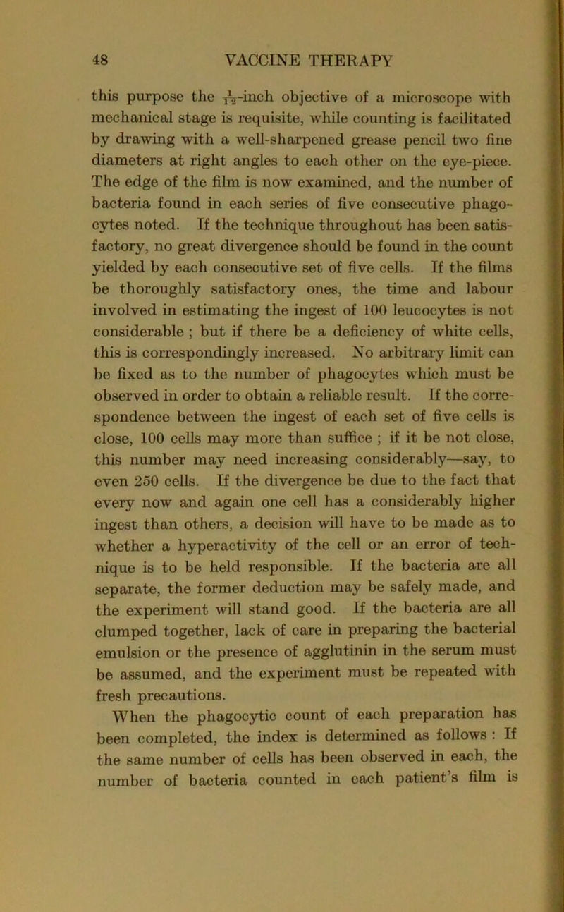 this purpose the TVinch objective of a microscope with mechanical stage is requisite, while counting is facilitated by drawing with a well-sharpened grease pencil two fine diameters at right angles to each other on the eye-piece. The edge of the film is now examined, and the number of bacteria found in each series of five consecutive phago- cytes noted. If the technique throughout has been satis- factory, no great divergence should be found in the count yielded by each consecutive set of five cells. If the films be thoroughly satisfactory ones, the time and labour involved in estimating the ingest of 100 leucocytes is not considerable ; but if there be a deficiency of white cells, this is correspondingly increased. No arbitrary limit can be fixed as to the number of phagocytes which must be observed in order to obtain a reliable result. If the corre- spondence between the ingest of each set of five cells is close, 100 cells may more than suffice ; if it be not close, this number may need increasing considerably—say, to even 250 cells. If the divergence be due to the fact that every now and again one cell has a considerably higher ingest than others, a decision will have to be made as to whether a hyperactivity of the cell or an error of tech- nique is to be held responsible. If the bacteria are all separate, the former deduction may be safely made, and the experiment will stand good. If the bacteria are all clumped together, lack of care in preparing the bacterial emulsion or the presence of agglutinin in the serum must be assumed, and the experiment must be repeated with fresh precautions. When the phagocytic count of each preparation has been completed, the index is determined as follows : If the same number of cells has been observed in each, the number of bacteria counted in each patient s film is