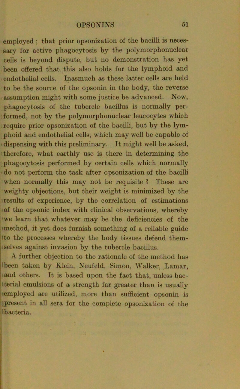 employed ; that prior opsonization of the bacilli is neces- sary for active phagocytosis by the polymorphonuclear cells is beyond dispute, but no demonstration has yet been offered that this also holds for the lymphoid and endothelial cells. Inasmuch as these latter cells are held to be the source of the opsonin in the body, the reverse assumption might with some justice be advanced. Now, phagocytosis of the tubercle bacillus is normally per- formed, not by the polymorphonuclear leucocytes which require prior opsonization of the bacilli, but by the lym- phoid and endothelial cells, which may well be capable of dispensing with this preliminary. It might well be asked, therefore, what earthly use is there in determining the phagocytosis performed by certain cells which normally i do not perform the task after opsonization of the bacilli when normally this may not be requisite ? These are weighty objections, but their weight is minimized by the i results of experience, by the correlation of estimations ' of the opsonic index with clinical observations, whereby we learn that whatever may be the deficiencies of the method, it yet does furnish something of a reliable guide tto the processes whereby the body tissues defend them- selves against invasion by the tubercle bacillus. A further objection to the rationale of the method has been taken by Klein, Neufeld, Simon, Walker, Lamar, and others. It is based upon the fact that, unless bac- terial emulsions of a strength far greater than is usually employed are utilized, more than sufficient opsonin is present in all sera for the complete opsonization of the bacteria.