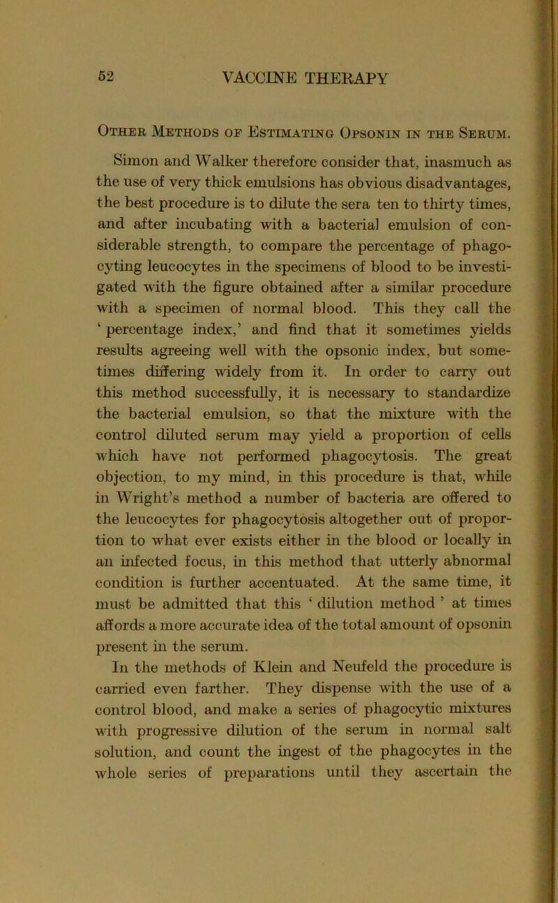 Other Methods of Estimating Opsonin in the Serum. Simon and Walker therefore consider that, inasmuch as the use of very thick emulsions has obvious disadvantages, the best procedure is to dilute the sera ten to thirty times, and after incubating with a bacterial emulsion of con- siderable strength, to compare the percentage of phago- cyting leucocytes in the specimens of blood to be investi- gated with the figure obtained after a similar procedure with a specimen of normal blood. This they call the ‘ percentage index,’ and find that it sometimes yields results agreeing well with the opsonic index, but some- times differing widely from it. In order to carry out this method successfully, it is necessary to standardize the bacterial emulsion, so that the mixture with the control diluted serum may yield a proportion of cells which have not performed phagocytosis. The great objection, to my mind, in this procedure is that, while in Wright’s method a number of bacteria are offered to the leucocytes for phagocytosis altogether out of propor- tion to what ever exists either in the blood or locally in an infected focus, in this method that utterly abnormal condition is further accentuated. At the same time, it must be admitted that this ‘ dilution method ’ at times affords a more accurate idea of the total amount of opsonin present in the serum. In the methods of Klein and Neufeld the procedure is carried even farther. They dispense with the use of a control blood, and make a series of phagocytic mixtures with progressive dilution of the serum in normal salt solution, and count the ingest of the phagocytes in the whole series of preparations until they ascertain the