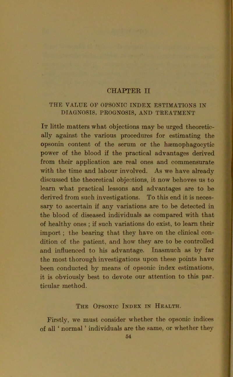 THE VALUE OF OPSONIC INDEX ESTIMATIONS IN DIAGNOSIS, PROGNOSIS, AND TREATMENT It little matters what objections may be urged theoretic- ally against the various procedures for estimating the opsonin content of the serum or the hsemophagocytic power of the blood if the practical advantages derived from their application are real ones and commensurate with the time and labour involved. As we have already discussed the theoretical objections, it now behoves us to learn what practical lessons and advantages are to be derived from such investigations. To this end it is neces- sary to ascertain if any variations are to be detected in the blood of diseased individuals as compared with that of healthy ones ; if such variations do exist, to learn their import; the bearing that they have on the clinical con- dition of the patient, and how they are to be controlled and influenced to his advantage. Inasmuch as by far the most thorough investigations upon these points have been conducted by means of opsonic index estimations, it is obviously best to devote our attention to this par. ticular method. The Opsonic Index in Health. Firstly, we must consider whether the opsonic indices of all ‘ normal5 individuals are the same, or whether they