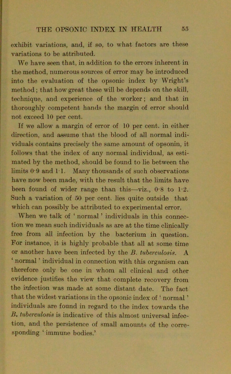 exhibit variations, and, if so, to what factors are these variations to be attributed. We have seen that, in addition to the errors inherent in the method, numerous sources of error may be introduced into the evaluation of the opsonic index by Wright’s method; that how great these will be depends on the skill, technique, and experience of the worker; and that in thoroughly competent hands the margin of error should not exceed 10 per cent. If we allow a margin of error of 10 per cent, in either direction, and assume that the blood of all normal indi- viduals contains precisely the same amount of opsonin, it follows that the index of any normal individual, as esti- mated by the method, should be found to lie between the limits 0-9 and IT. Many thousands of such observations have now been made, with the result that the limits have been found of wider range than this—viz., 0-8 to T2. Such a variation of 50 per cent, lies quite outside that which can possibly be attributed to experimental error. When we talk of ‘ normal ’ individuals in this connec- tion we mean such individuals as are at the time clinically free from all infection by the bacterium in question. For instance, it is highly probable that all at some time or another have been infected by the B. tuberculosis. A ‘ normal ’ individual in connection with this organism can therefore only be one in whom all clinical and other evidence justifies the view that complete recovery from the infection was made at some distant date. The fact that the widest variations in the opsonic index of • normal ’ individuals are found in regard to the index towards the B. tuberculosis is indicative of this almost universal infec- tion, and the persistence of small amounts of the corre- sponding ‘ immune bodies.’