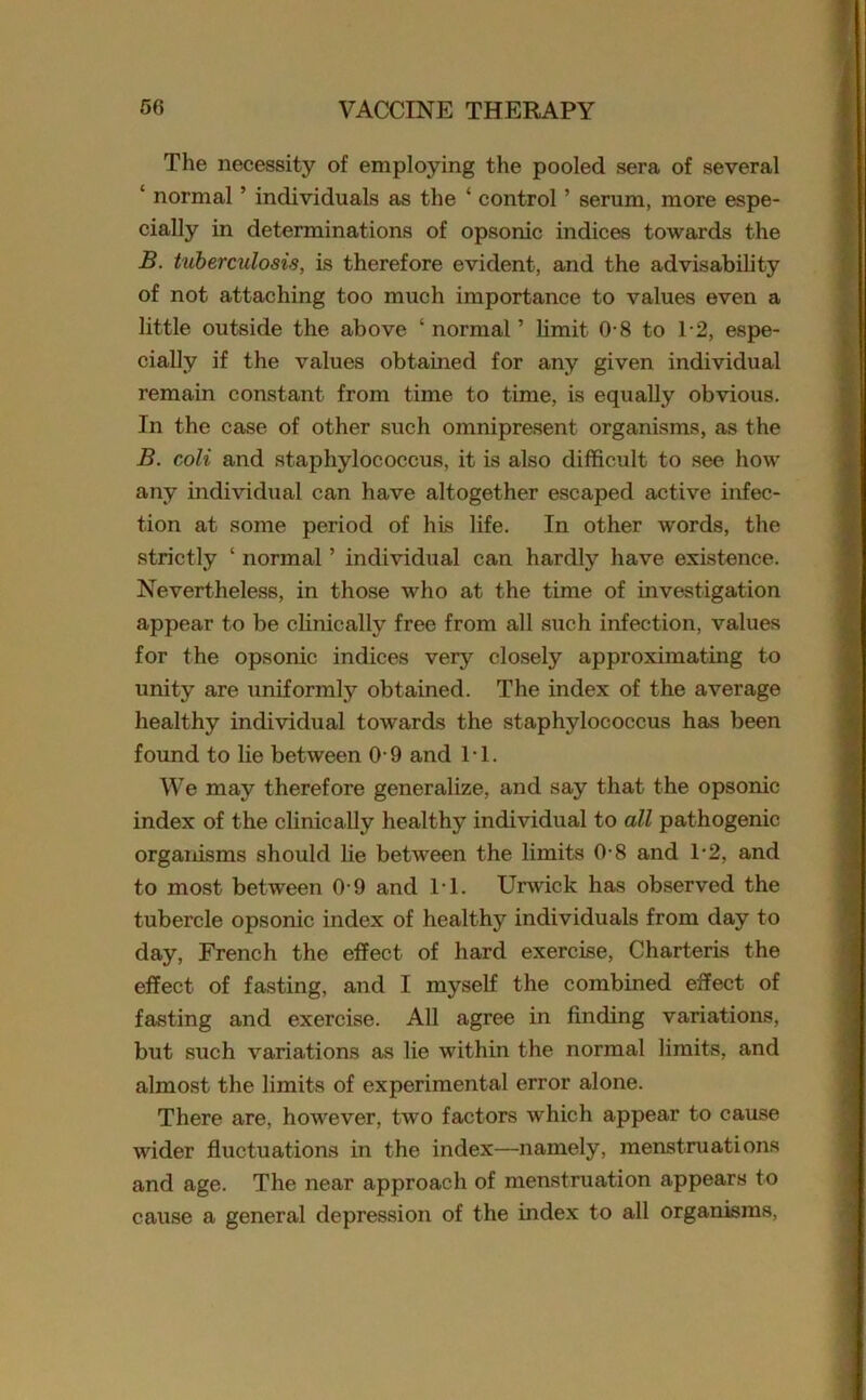 The necessity of employing the pooled sera of several ‘ normal ’ individuals as the ‘ control ’ serum, more espe- cially in determinations of opsonic indices towards the B. tuberculosis, is therefore evident, and the advisability of not attaching too much importance to values even a little outside the above ‘ normal ’ limit 0-8 to 12, espe- cially if the values obtained for any given individual remain constant from time to time, is equally obvious. In the case of other such omnipresent organisms, as the B. coli and staphylococcus, it is also difficult to see how any individual can have altogether escaped active infec- tion at some period of his life. In other words, the strictly ‘ normal ’ individual can hardly have existence. Nevertheless, in those who at the time of investigation appear to be clinically free from all such infection, values for the opsonic indices very closely approximating to unity are uniformly obtained. The index of the average healthy individual towards the staphylococcus has been found to lie between 0 9 and 11. We may therefore generalize, and say that the opsonic index of the clinically healthy individual to all pathogenic organisms should lie between the limits 0-8 and 1-2, and to most between 0-9 and 11. Urwick has observed the tubercle opsonic index of healthy individuals from day to day, French the effect of hard exercise, Charteris the effect of fasting, and I myself the combined effect of fasting and exercise. All agree in finding variations, but such variations as lie within the normal limits, and almost the limits of experimental error alone. There are, however, two factors which appear to cause wider fluctuations in the index—namely, menstruations and age. The near approach of menstruation appears to cause a general depression of the index to all organisms,