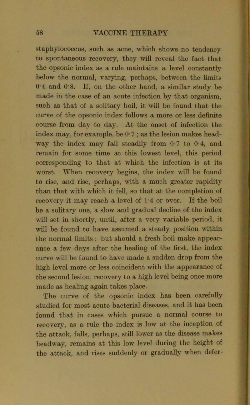 staphylococcus, such as acne, which shows no tendency to spontaneous recovery, they will reveal the fact that the opsonic index as a rule maintains a level constantly below the normal, varying, perhaps, between the limits 0-4 and 0-8. If, on the other hand, a similar study be made in the case of an acute infection by that organism, such as that of a solitary boil, it will be found that the curve of the opsonic index follows a more or less definite course from day to day. At the onset of infection the index may, for example, be 0-7 ; as the lesion makas head- way the index may fall steadily from 0-7 to 0-4, and remain for some time at this lowest level, this period corresponding to that at which the infection is at its worst. When recovery begins, the index will be found to rise, and rise, perhaps, with a much greater rapidity than that with which it fell, so that at the completion of recovery it may reach a level of 1-4 or over. If the boil be a solitary one, a slow and gradual decline of the index will set in shortly, until, after a very variable period, it will be found to have assumed a steady position within the normal limits ; but should a fresh boil make appear- ance a few days after the healing of the first, the index curve will be found to have made a sudden drop from the high level more or less coincident with the appearance of the second lesion, recovery to a high level being once more made as healing again takes place. The curve of the opsonic index has been carefully studied for most acute bacterial diseases, and it has been found that in cases which pursue a normal course to recovery, as a rule the index is low at the inception of the attack, falls, perhaps, still lower as the disease makes headway, remains at this low level during the height of the attack, and rises suddenly or gradually when defer-
