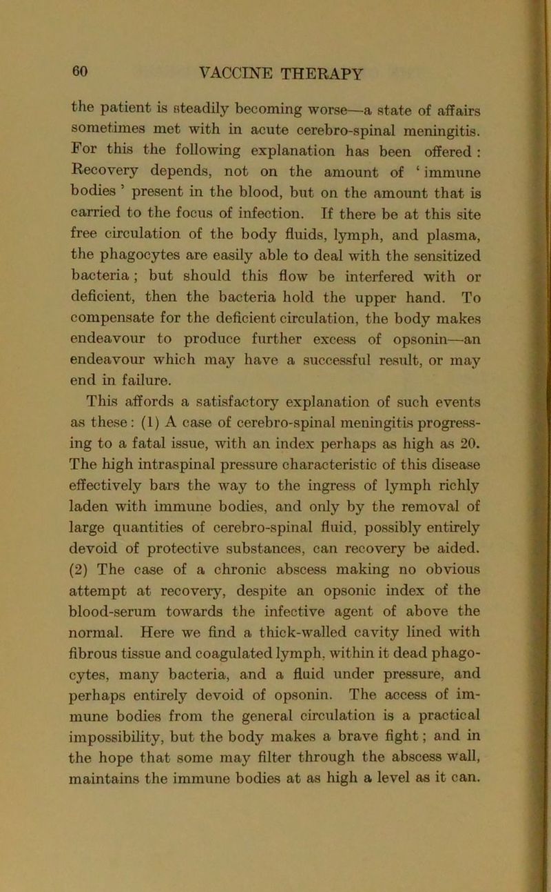 the patient is steadily becoming worse—a state of affairs sometimes met with in acute cerebro-spinal meningitis. For this the following explanation has been offered : Recovery depends, not on the amount of ‘ immune bodies ’ present in the blood, but on the amount that is carried to the focus of infection. If there be at this site free circulation of the body fluids, lymph, and plasma, the phagocytes are easily able to deal with the sensitized bacteria; but should this flow be interfered with or deficient, then the bacteria hold the upper hand. To compensate for the deficient circulation, the body makes endeavour to produce further excess of opsonin—an endeavour which may have a successful result, or may end in failure. This affords a satisfactory explanation of such events as these: (1) A case of cerebro-spinal meningitis progress- ing to a fatal issue, with an index perhaps as high as 20. The high intraspinal pressure characteristic of this disease effectively bars the way to the ingress of lymph richly laden with immune bodies, and only by the removal of large quantities of cerebro-spinal fluid, possibly entirely devoid of protective substances, can recovery be aided. (2) The case of a chronic abscess making no obvious attempt at recovery, despite an opsonic index of the blood-serum towards the infective agent of above the normal. Here we find a thick-walled cavity lined with fibrous tissue and coagulated lymph, within it dead phago- cytes, many bacteria, and a fluid under pressure, and perhaps entirely devoid of opsonin. The access of im- mune bodies from the general circulation is a practical impossibility, but the body makes a brave fight; and in the hope that some may filter through the abscess wall, maintains the immune bodies at as high a level as it can.