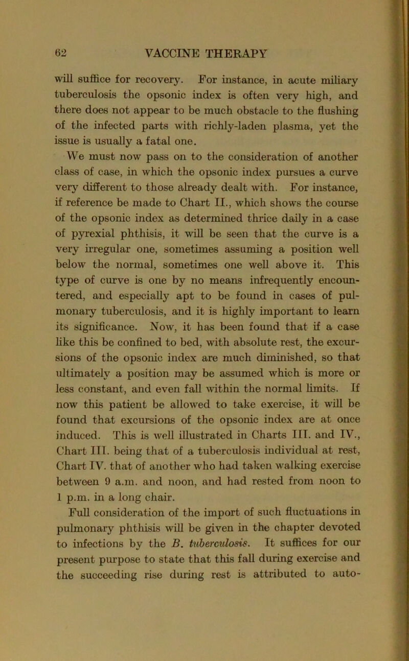will suffice for recovery. For instance, in acute miliary tuberculosis the opsonic index is often very high, and there does not appear to be much obstacle to the flushing of the infected parts with richly-laden plasma, yet the issue is usually a fatal one. We must now pass on to the consideration of another class of case, in which the opsonic index pursues a curve veiy different to those already dealt with. For instance, if reference be made to Chart II., which shows the course of the opsonic index as determined thrice daily in a case of pyrexial phthisis, it will be seen that the curve is a very irregular one, sometimes assuming a position well below the normal, sometimes one well above it. This type of curve is one by no means infrequently encoun- tered, and especially apt to be found in cases of pul- monary tuberculosis, and it is highly important to learn its significance. Now, it has been found that if a case like this be confined to bed, with absolute rest, the excur- sions of the opsonic index are much diminished, so that ultimately a position may be assumed which is more or less constant, and even fall within the normal limits. If now this patient be allowed to take exercise, it will be found that excursions of the opsonic index are at once induced. This is well illustrated in Charts III. and IV., Chart III. being that of a tuberculosis individual at rest, Chart IV. that of another who had taken walking exercise between 9 a.m. and noon, and had rested from noon to 1 p.m. in a long chair. Full consideration of the import of such fluctuations in pulmonary phthisis will be given in the chapter devoted to infections by the B. tuberculosis. It suffices for our present purpose to state that this fall during exercise and the succeeding rise during rest is attributed to auto-