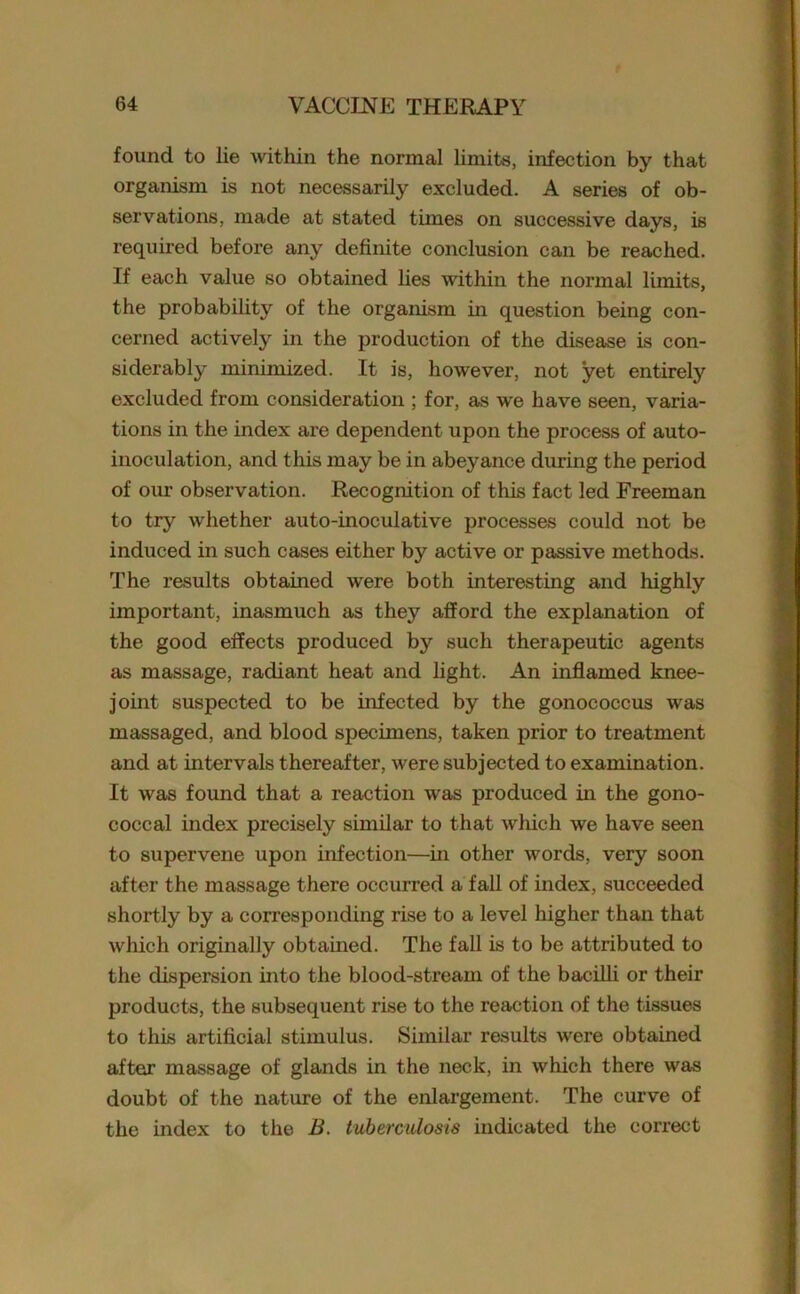 found to lie within the normal limits, infection by that organism is not necessarily excluded. A series of ob- servations, made at stated times on successive days, is required before any definite conclusion can be reached. If each value so obtained lies within the normal limits, the probability of the organism in question being con- cerned actively in the production of the disease is con- siderably minimized. It is, however, not yet entirely excluded from consideration ; for, as we have seen, varia- tions in the index are dependent upon the process of auto- inoculation, and this may be in abeyance during the period of our observation. Recognition of this fact led Freeman to try whether auto-inoculative processes could not be induced in such cases either by active or passive methods. The results obtained were both interesting and highly important, inasmuch as they afford the explanation of the good effects produced by such therapeutic agents as massage, radiant heat and light. An inflamed knee- joint suspected to be infected by the gonococcus was massaged, and blood specimens, taken prior to treatment and at intervals thereafter, were subjected to examination. It was found that a reaction was produced in the gono- coccal index precisely similar to that which we have seen to supervene upon infection—in other words, very soon after the massage there occurred a fall of index, succeeded shortly by a corresponding rise to a level higher than that which originally obtained. The fall is to be attributed to the dispersion into the blood-stream of the bacilli or their products, the subsequent rise to the reaction of the tissues to this artificial stimulus. Similar results were obtained after massage of glands in the neck, in which there was doubt of the nature of the enlargement. The curve of the index to the B. tuberculosis indicated the correct
