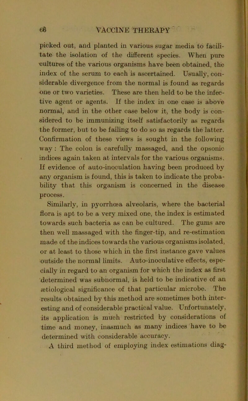 picked out, and planted in various sugar media to facili- tate the isolation of the different species. When pure •cultures of the various organisms have been obtained, the index of the serum to each is ascertained. Usually, con- siderable divergence from the normal is found as regards one or two varieties. These are then held to be the infec- tive agent or agents. If the index in one case is above normal, and in the other case below it, the body is con- sidered to be immunizing itself satisfactorily as regards the former, but to be failing to do so as regards the latter. Confirmation of these views is sought in the following way : The colon is carefully massaged, and the opsonic indices again taken at intervals for the various organisms. If evidence of auto-inoculation having been produced by any organism is found, this is taken to indicate the proba- bility that this organism is concerned in the disease process. Similarly, in pyorrhoea alveolaris, where the bacterial flora is apt to be a very mixed one, the index is estimated towards such bacteria as can be cultured. The gums are then well massaged with the finger-tip, and re-estimation made of the indices towards the various organisms isolated, or at least to those which in the first instance gave values outside the normal limits. Auto-inoculative effects, espe- cially in regard to an organism for which the index as first determined was subnormal, is held to be indicative of an tetiological significance of that particular microbe. The results obtained by this method are sometimes both inter- esting and of considerable practical value. Unfortunately, its application is much restricted by considerations of time and money, inasmuch as many indices have to be determined with considerable accuracy. A third method of employing index estimations diag-