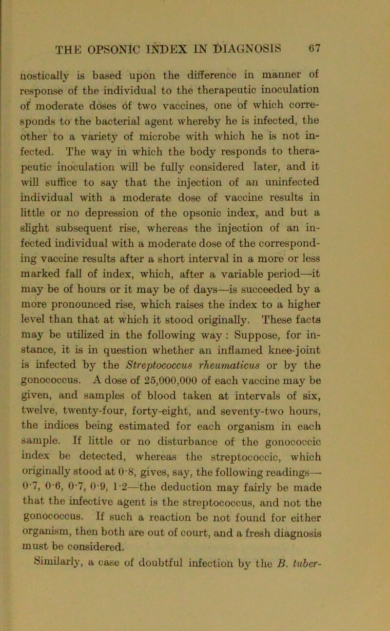 nostically is based up6n the difference in manner of response of the individual to the therapeutic inoculation of moderate doses of two vaccines, one of which corre- sponds to the bacterial agent whereby he is infected, the other to a variety of microbe with which he is not in- fected. The way in which the body responds to thera- peutic inoculation will be fully considered later, and it will suffice to say that the injection of an uninfected individual with a moderate dose of vaccine results in little or no depression of the opsonic index, and but a slight subsequent rise, whereas the injection of an in- fected individual with a moderate dose of the correspond- ing vaccine results after a short interval in a more or less marked fall of index, which, after a variable period—it may be of hours or it may be of days—is succeeded by a more pronounced rise, which raises the index to a higher level than that at which it stood originally. These facts may be utilized in the following way : Suppose, for in- stance, it is in question whether an inflamed knee-joint is infected by the Streptococcus rheumaticus or by the gonococcus. A dose of 25,000,000 of each vaccine may be given, and samples of blood taken at intervals of six, twelve, twenty-four, forty-eight, and seventy-two hours, the indices being estimated for each organism in each sample. If little or no disturbance of the gonococcic index be detected, whereas the streptococcic, which originally stood at 0-8, gives, say, the following readings—• 0-7, 0-6, 0-7, 0-9, T2—the deduction may fairly be made that the infective agent is the streptococcus, and not the gonococcus. If such a reaction be not found for either organism, then both are out of court, and a fresh diagnosis must be considered. Similarly, a case of doubtful infection by the B. tuber-
