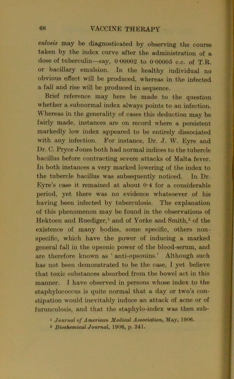 culosis may be diagnosticated by observing the course taken by the index curve after the administration of a dose of tuberculin—say, 0 00002 to 0 00005 c.c. of T.R. or bacillary emulsion. In the healthy individual no obvious effect will be produced, whereas in the infected a fall and rise will be produced in sequence. Brief reference may here be made to the question whether a subnormal index always points to an infection. Whereas in the generality of cases this deduction may be fairly made, instances are on record where a persistent markedly low index appeared to be entirely dissociated with any infection. For instance, Dr. J. W. Eyre and Dr. C. Pryce Jones both had normal indices to the tubercle bacillus before contracting severe attacks of Malta fever. In both instances a very marked lowering of the index to the tubercle bacillus was subsequently noticed. In Dr. Eyre’s case it remained at about 0-4 for a considerable period, yet there was no evidence whatsoever of his having been infected by tuberculosis. The explanation of this phenomenon may be found in the observations of Hektoen and Ruediger,1 and of Yorke and Smith,2 of the existence of many bodies, some specific, others non- specific, which have the power of inducing a marked general fall in the opsonic power of the blood-serum, and are therefore known as ‘ anti-opsonins.’ Although such has not been demonstrated to be the case, I yet believe that toxic substances absorbed from the bowel act in this manner. I have observed in persons whose index to the staphylococcus is quite normal that a day or two’s con- stipation would inevitably induce an attack of acne or of furunculosis, and that the staphylo-index was then sub- 1 Journal of American Medical Association, May, 1906. 2 Biochemical Journal, 1906, p. 341.