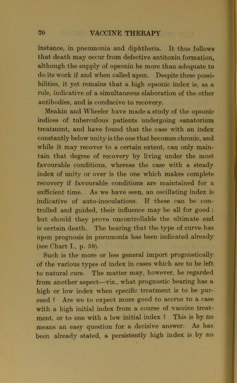 instance, in pneumonia and diphtheria. It thus follows that death may occur from defective antitoxin formation, although the supply of opsonin be more than adequate to do its work if and when called upon. Despite these possi- bilities, it yet remains that a high opsonic index is, as a rule, indicative of a simultaneous elaboration of the other antibodies, and is conducive to recovery. Meakin and Wheeler have made a study of the opsonic indices of tuberculous patients undergoing sanatorium treatment, and have found that the case with an index constantly below unity is the one that becomes chronic, and while it may recover to a certain extent, can only main- tain that degree of recovery by living under the most favourable conditions, whereas the case with a steady index of unity or over is the one which makes complete recovery if favourable conditions are maintained for a sufficient time. As we have seen, an oscillating index is indicative of auto-inoculations. If these can be con- trolled and guided, their influence may be all for good ; but should they prove uncontrollable the ultimate end is certain death. The bearing that the type of curve has upon prognosis in pneumonia has been indicated already (see Chart I., p. 59). Such is the more or less general import prognostic ally of the various types of index in cases which are to be left to natural cure. The matter may, however, be regarded from another aspect—viz., what prognostic bearing has a high or low index when specific treatment is to be pur- sued ? Are we to expect more good to accrue to a case with a high initial index from a course of Vaccine treat- ment, or to one with a low initial index ? This is by no means an easy question for a decisive answer. As has been already stated, a persistently high index is by no