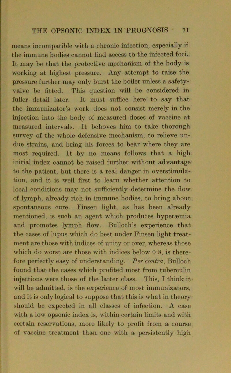 means incompatible with a chronic infection, especially if the immune bodies cannot find access to the infected foci. It may be that the protective mechanism of the body is working at highest pressure. Any attempt to raise the pressure further may only burst the boiler unless a safety- valve be fitted. This question will be considered in fuller detail later. It must suffice here to say that the immunizator’s work does not consist merely in the injection into the body of measured doses of vaccine at measured intervals. It behoves him to take thorough survey of the whole defensive mechanism, to relieve un- due strains, and bring his forces to bear where they are most required. It by no means follows that a high initial index cannot be raised further without advantage to the patient, but there is a real danger in overstimula- tion, and it is well first to learn whether attention to local conditions may not sufficiently determine the flow of lymph, already rich in immune bodies, to bring about spontaneous cure. Finsen light, as has been already mentioned, is such an agent which produces hypersemia and promotes lymph flow. Bulloch’s experience that the cases of lupus which do best under Finsen light treat- ment are those with indices of unity or over, whereas those which do worst are those with indices below 0-8, is there- fore perfectly easy of understanding. Per contra, Bulloch found that the cases which profited most from tuberculin injections were those of the latter class. This, I think it will be admitted, is the experience of most immunizators, and it is only logical to suppose that this is what in theory should be expected in all classes of infection. A case with a low opsonic index is, within certain limits and with certain reservations, more likely to profit from a course of vaccine treatment than one with a persistently high