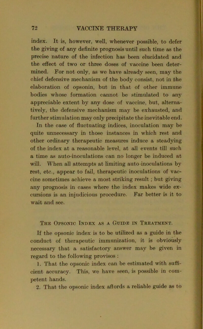 index. It is, however, well, whenever possible, to defer the giving of any definite prognosis until such time as the precise nature of the infection has been elucidated and the effect of two or three doses of vaccine been deter- mined. For not only, as we have already seen, may the chief defensive mechanism of the body consist, not in the elaboration of opsonin, but in that of other immune bodies whose formation cannot be stimulated to any appreciable extent by any dose of vaccine, but, alterna- tively, the defensive mechanism may be exhausted, and further stimulation may only precipitate the inevitable end. In the case of fluctuating indices, inoculation may be quite unnecessary in those instances in which rest and other ordinary therapeutic measures induce a steadying of the index at a reasonable level, at all events till such a time as auto-inoculations can no longer be induced at will. When all attempts at limiting auto-inoculations by rest, etc., appear to fail, therapeutic inoculations of vac- cine sometimes achieve a most striking result; but giving any prognosis in cases where the index makes wide ex- cursions is an injudicious procedure. Far better is it to wait and see. The Opsonic Index as a Guide in Treatment. If the opsonic index is to be utilized as a guide in the conduct of therapeutic immunization, it is obviously necessary that a satisfactory answer may be given in regard to the following provisos : 1. That the opsonic index can be estimated with suffi- cient accuracy. This, we have seen, is possible in com- petent hands. 2. That the opsonic index affords a reliable guide as to