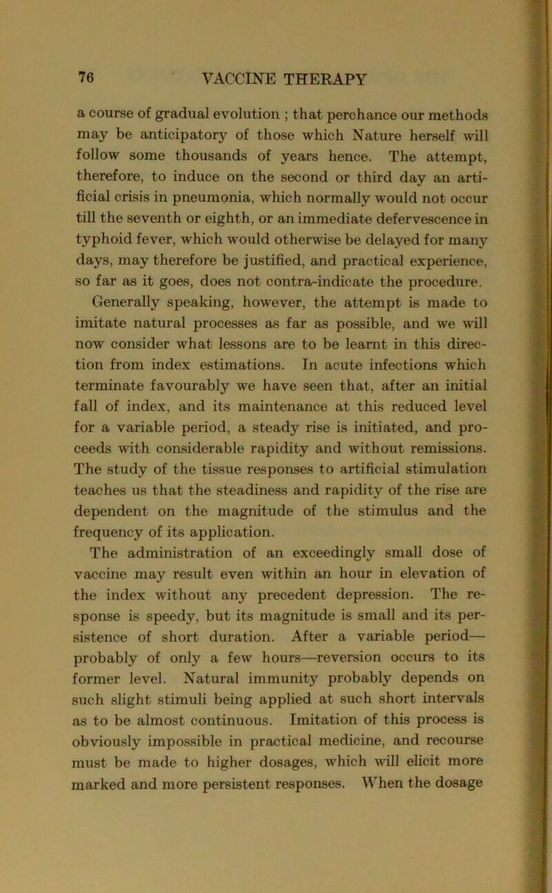 a course of grachial evolution ; that perchance our methods may be anticipatory of those which Nature herself will follow some thousands of years hence. The attempt, therefore, to induce on the second or third day an arti- ficial crisis in pneumonia, which normally would not occur till the sevent h or eighth, or an immediate defervescence in typhoid fever, which would otherwise be delayed for many days, may therefore be justified, and practical experience, so far as it goes, does not contra-indicate the procedure. Generally speaking, however, the attempt is made to imitate natural processes as far as possible, and we will now consider what lessons are to be learnt in this direc- tion from index estimations. In acute infections which terminate favourably we have seen that, after an initial fall of index, and its maintenance at this reduced level for a variable period, a steady rise is initiated, and pro- ceeds with considerable rapidity and without remissions. The study of the tissue responses to artificial stimulation teaches us that the steadiness and rapidity of the rise are dependent on the magnitude of the stimulus and the frequency of its application. The administration of an exceedingly small dose of vaccine may result even within an hour in elevation of the index without any precedent depression. The re- sponse is speedy, but its magnitude is small and its per- sistence of short duration. After a variable period— probably of only a few hours—reversion occxirs to its former level. Natural immunity probably depends on such slight stimuli being applied at such short intervals as to be almost continuous. Imitation of this process is obviously impossible in practical medicine, and recourse must be made to higher dosages, which will elicit more marked and more persistent responses. When the dosage